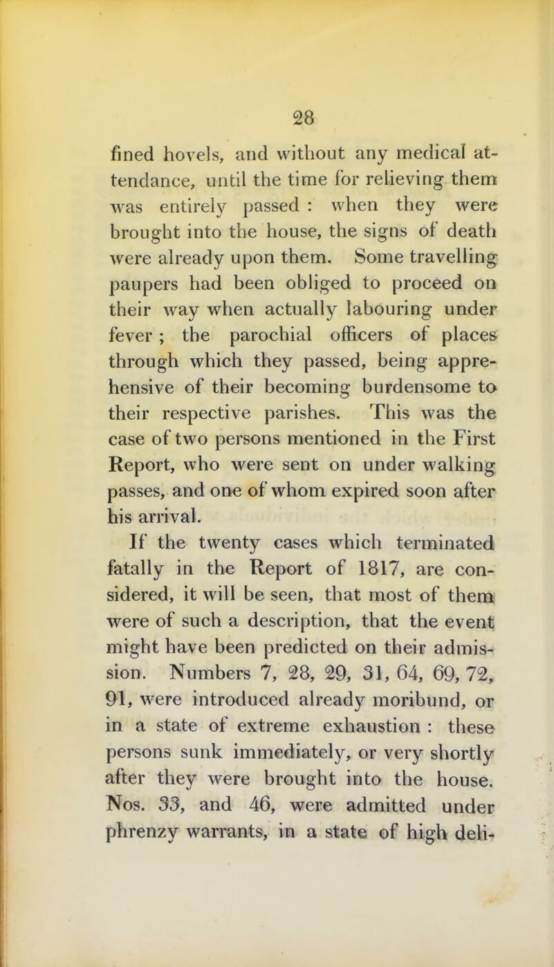 fined hovels, and without any medical at- tendance, until the time for relieving them was entirely passed : when they were brought into the house, the signs of death were already upon them. Some travelling paupers had been obliged to proceed on their way when actually labouring under fever ; the parochial officers of places through which they passed, being appre- hensive of their becoming burdensome to their respective parishes. This was the case of two persons mentioned in the First Report, who were sent on under walking passes, and one of whom expired soon after his arrival. If the twenty cases which terminated fatally in the Report of 1817, are con- sidered, it will be seen, that most of them were of such a description, that the event might have been predicted on their admis- sion. Numbers 7, 28, 29, 31, 64, 69,72, 91, were introduced already moribund, or in a state of extreme exhaustion : these persons sunk immediately, or very shortly after they were brought into the house. Nos. 33, and 46, were admitted under phrenzy warrants, in a state of high deli-