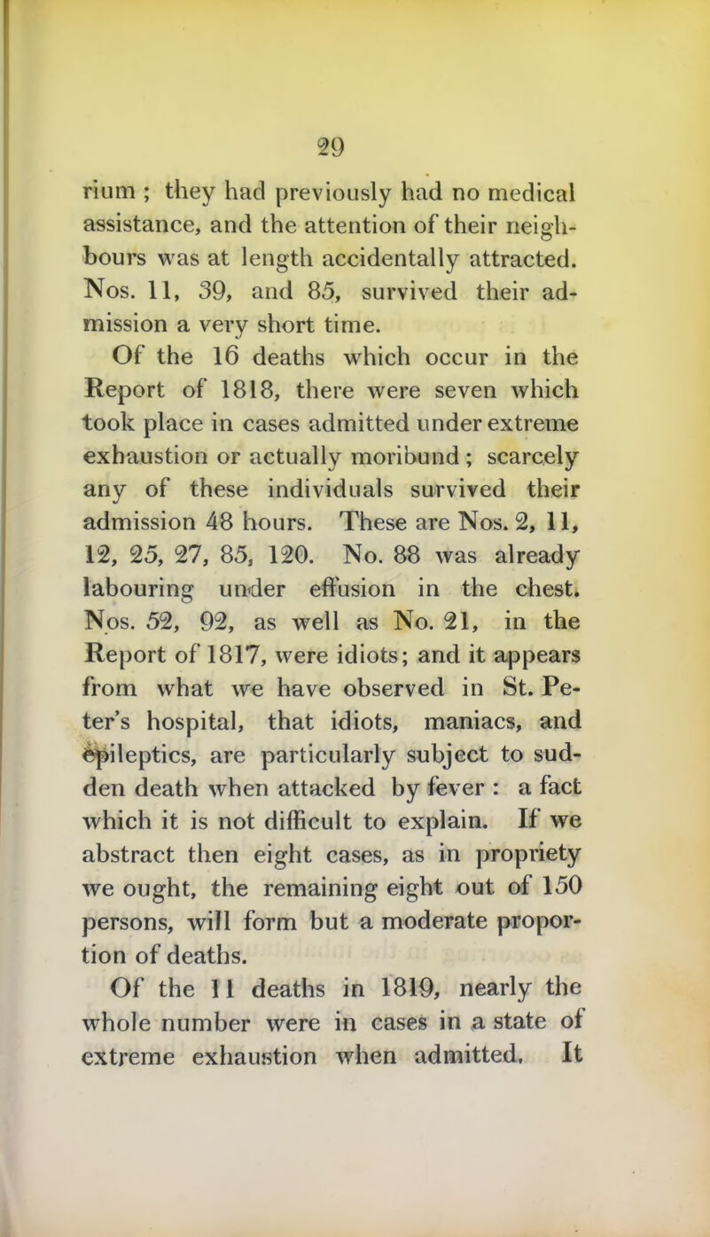 2 9 rium ; they had previously had no medical assistance, and the attention of their neigh- bours was at length accidentally attracted. Nos. 11, 39, and 85, survived their ad- mission a very short time. Of the 16 deaths which occur in the Report of 1818, there were seven which took place in cases admitted under extreme exhaustion or actually moribund ; scarcely any of these individuals survived their admission 48 hours. These are Nos. 2, 11, 12, 25, 27, 85, 120. No. 88 was already labouring under effusion in the chest. Nos. 52, 92, as well as No. 21, in the Report of 1817, were idiots; and it appears from what we have observed in St. Pe- ter’s hospital, that idiots, maniacs, and epileptics, are particularly subject to sud- den death when attacked by fever : a fact which it is not difficult to explain. If we abstract then eight cases, as in propriety we ought, the remaining eight out of 150 persons, will form but a moderate propor- tion of deaths. Of the 11 deaths in 1819, nearly the whole number were in cases in a state of extreme exhaustion when admitted. It