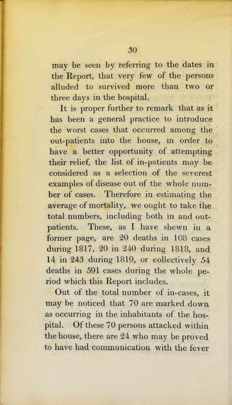 may be seen by referring to the dates in the Report, that very few of the persons alluded to survived more than two or three days in the hospital. It is proper further to remark that as it has been a general practice to introduce the worst cases that occurred among the out-patients into the house, in order to have a better opportunity of attempting their relief, the list of in-patients may be considered as a selection of the severest examples of disease out of the whole num- ber of cases. Therefore in estimating the average of mortality, we ought to take the total numbers, including both in and out- patients. These, as I have shewn in a former page, are 20 deaths in 108 cases during 1817, 20 in 240 during 1818, and 14 in 243 during 1819, or collectively 54 deaths in 591 cases during the whole pe- riod which this Report includes. Out of the total number of in-cases, it may be noticed that 70 are marked down as occurring in the inhabitants of the hos- pital. Of these 70 persons attacked within the house, there are 24 who may be proved to have had communication with the fever