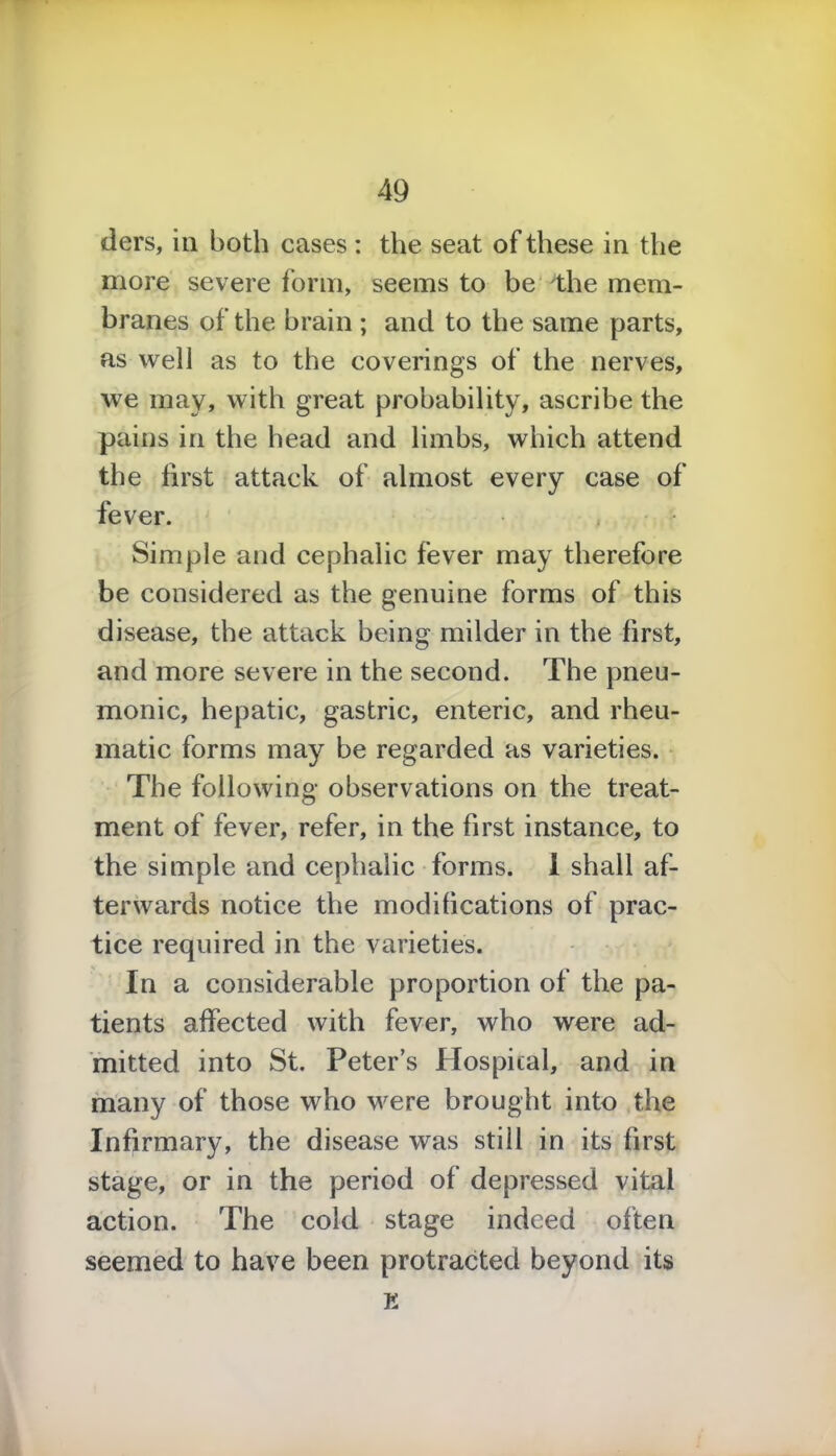 tiers, in both cases : the seat of these in the more severe form, seems to be the mem- branes of the brain ; and to the same parts, as well as to the coverings of the nerves, we may, with great probability, ascribe the pains in the head and limbs, which attend the first attack of almost every case of fever. Simple and cephalic fever may therefore be considered as the genuine forms of this disease, the attack being milder in the first, and more severe in the second. The pneu- monic, hepatic, gastric, enteric, and rheu- matic forms may be regarded as varieties. The following observations on the treat- ment of fever, refer, in the first instance, to the simple and cephalic forms. 1 shall af- terwards notice the modifications of prac- tice required in the varieties. In a considerable proportion of the pa- tients affected with fever, who were ad- mitted into St. Peter’s Hospital, and in many of those who were brought into the Infirmary, the disease was still in its first stage, or in the period of depressed vital action. The cold stage indeed often seemed to have been protracted beyond its E