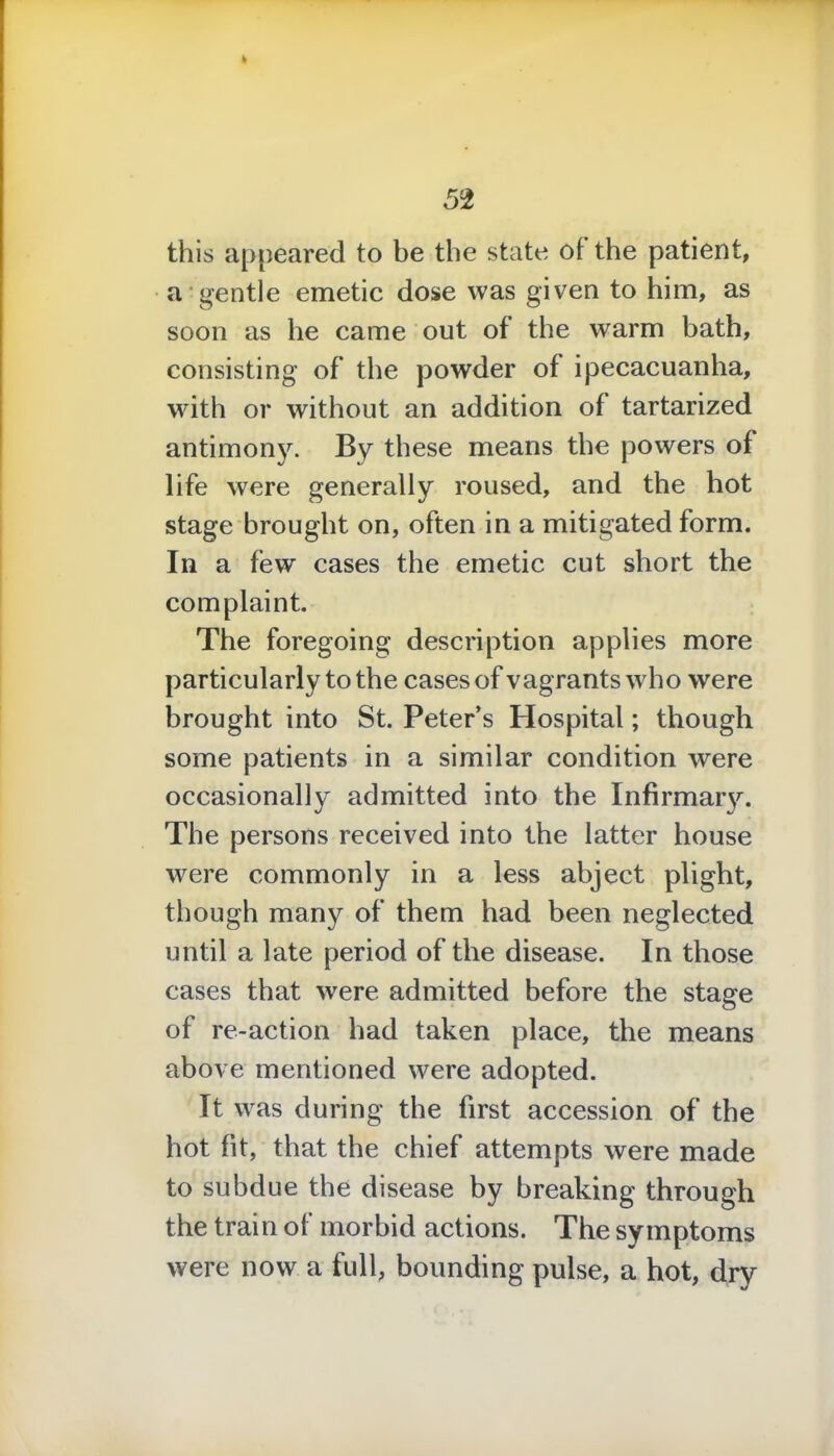 k 52 this appeared to be the state of the patient, a gentle emetic dose was given to him, as soon as he came out of the warm bath, consisting of the powder of ipecacuanha, with or without an addition of tartarized antimony. By these means the powers of life were generally roused, and the hot stage brought on, often in a mitigated form. In a few cases the emetic cut short the complaint. The foregoing description applies more particularly to the cases of vagrants who were brought into St. Peter’s Hospital; though some patients in a similar condition were occasionally admitted into the Infirmary. The persons received into the latter house were commonly in a less abject plight, though many of them had been neglected until a late period of the disease. In those cases that were admitted before the stage of re-action had taken place, the means above mentioned were adopted. It was during the first accession of the hot fit, that the chief attempts were made to subdue the disease by breaking through the train of morbid actions. The symptoms were now a full, bounding pulse, a hot, dry