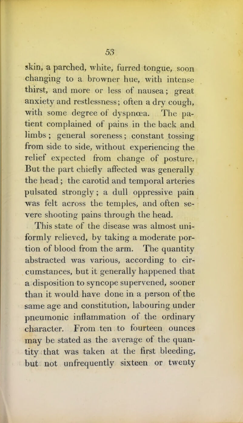 skin, a parched, white, furred tongue, soon changing to a browner hue, with intense thirst, and more or less of nausea; great anxiety and restlessness; often a dry cough, with some degree of dyspnoea. The pa- tient complained of pains in the back and limbs ; general soreness; constant tossing from side to side, without experiencing the relief expected from change of posture. But the part chiefly affected was generally the head ; the carotid and temporal arteries pulsated strongly; a dull oppressive pain was felt across the temples, and often se- vere shooting pains through the head. This state of the disease was almost uni- formly relieved, by taking a moderate por- tion of blood from the arm. The quantity abstracted was various, according to cir- cumstances, but it generally happened that a disposition to syncope supervened, sooner than it would have done in a person of the same age and constitution, labouring under pneumonic inflammation of the ordinary character. From ten to fourteen ounces may be stated as the average of the quan- tity that was taken at the first bleeding*, but not unfrequently sixteen or twenty