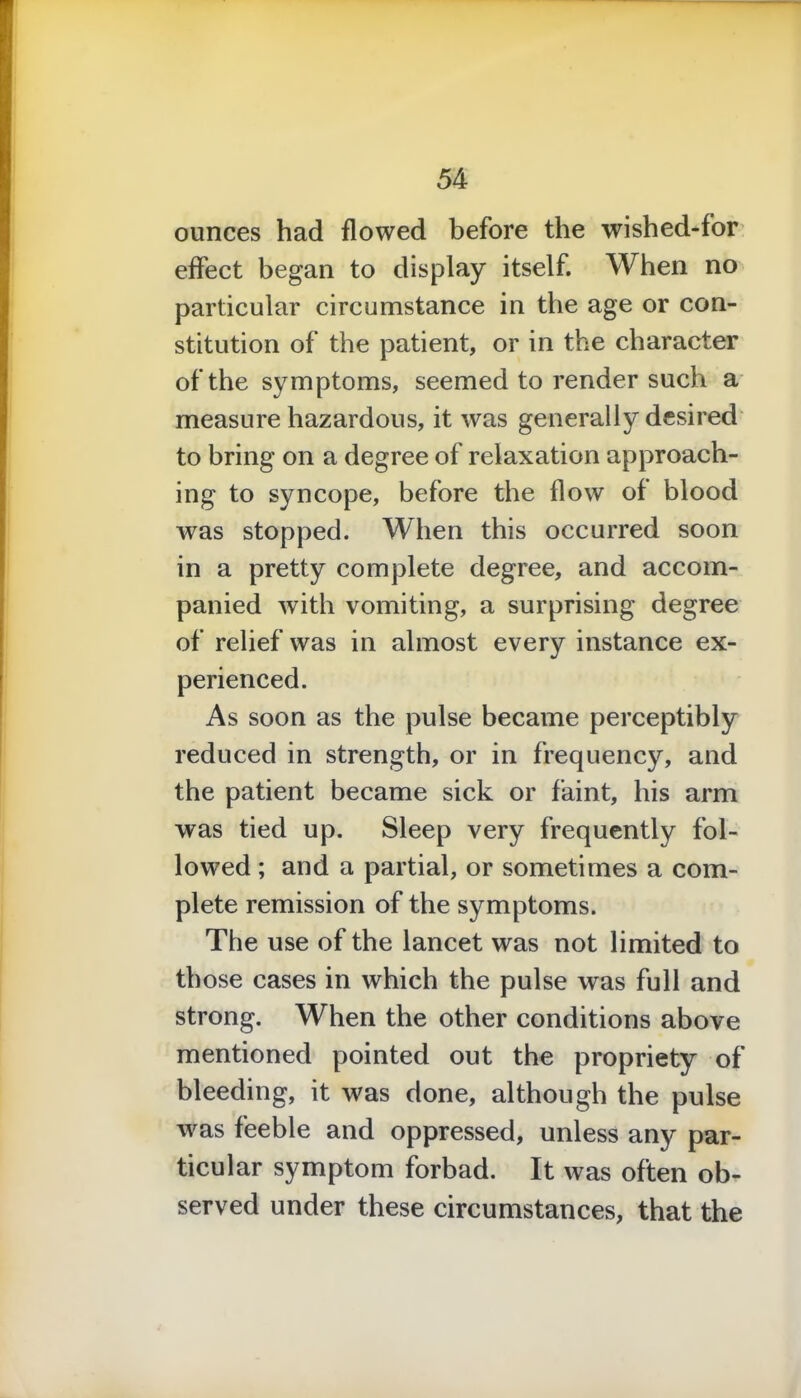 ounces had flowed before the wished-for effect began to display itself. When no particular circumstance in the age or con- stitution of the patient, or in the character of the symptoms, seemed to render such a measure hazardous, it was generally desired to bring on a degree of relaxation approach- ing to syncope, before the flow of blood was stopped. When this occurred soon in a pretty complete degree, and accom- panied with vomiting, a surprising degree of relief was in almost every instance ex- perienced. As soon as the pulse became perceptibly reduced in strength, or in frequency, and the patient became sick or faint, his arm was tied up. Sleep very frequently fol- lowed ; and a partial, or sometimes a com- plete remission of the symptoms. The use of the lancet was not limited to those cases in which the pulse was full and strong. When the other conditions above mentioned pointed out the propriety of bleeding, it was done, although the pulse was feeble and oppressed, unless any par- ticular symptom forbad. It was often ob- served under these circumstances, that the