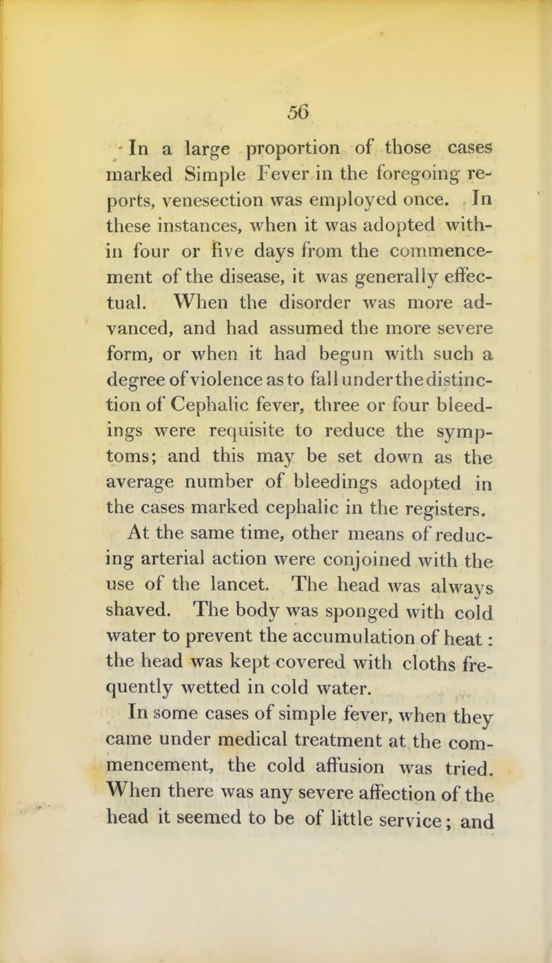 'In a large proportion of those cases marked Simple Fever in the foregoing re- ports, venesection was employed once. In these instances, when it was adopted with- in four or five days from the commence- ment of the disease, it was generally effec- tual. When the disorder was more ad- vanced, and had assumed the more severe form, or when it had begun with such a degree of violence as to fall under the distinc- tion of Cephalic fever, three or four bleed- ings were requisite to reduce the symp- toms; and this may be set down as the average number of bleedings adopted in the cases marked cephalic in the registers. At the same time, other means of reduc- ing arterial action were conjoined with the use of the lancet. The head was always shaved. The body was sponged with cold water to prevent the accumulation of heat: the head was kept covered with cloths fre- quently wetted in cold water. In some cases of simple fever, when they came under medical treatment at the com- mencement, the cold affusion was tried. When there was any severe affection of the head it seemed to be of little service; and