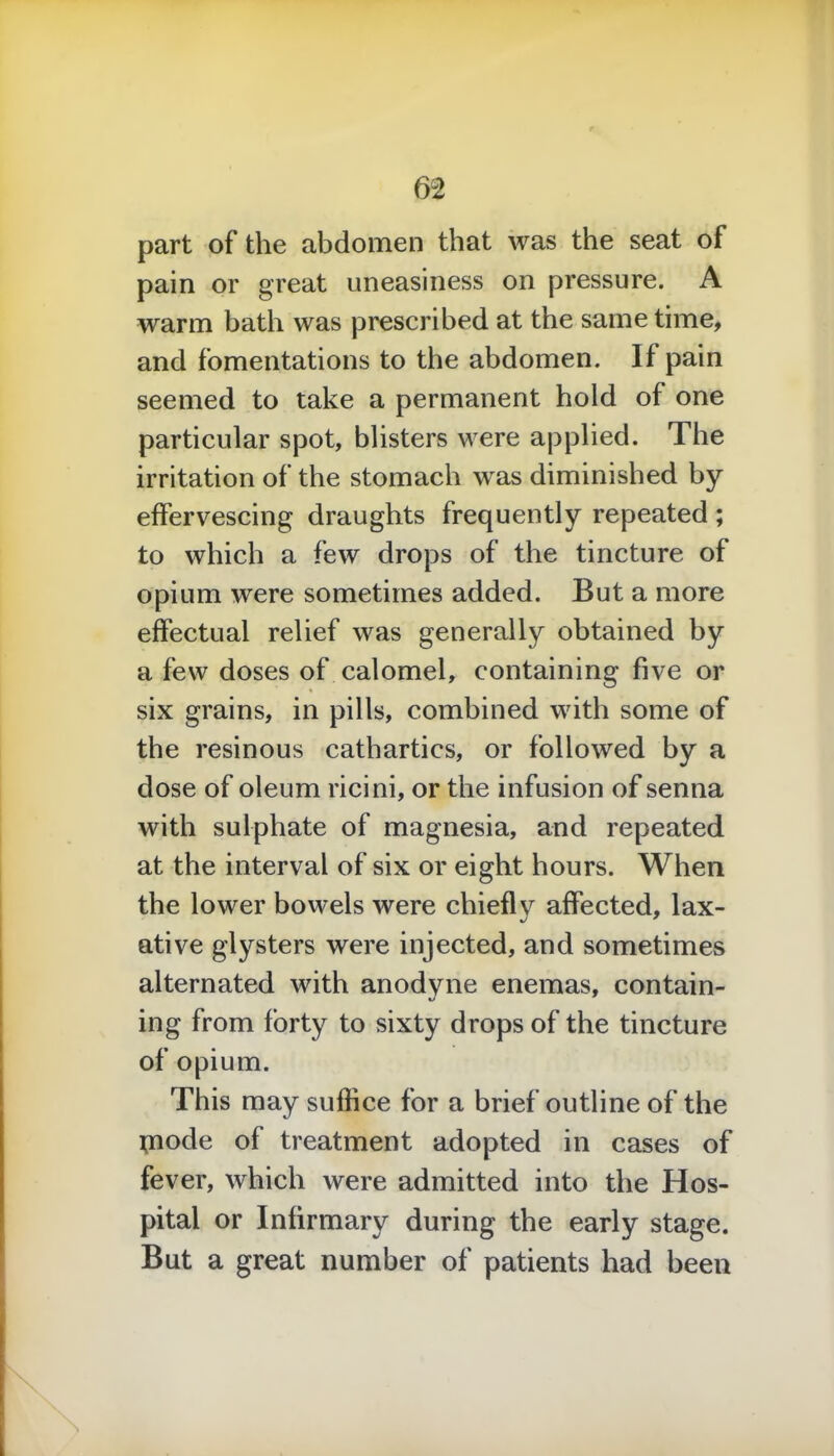 part of the abdomen that was the seat of pain or great uneasiness on pressure. A warm bath was prescribed at the same time, and fomentations to the abdomen. If pain seemed to take a permanent hold of one particular spot, blisters were applied. The irritation of the stomach was diminished by effervescing draughts frequently repeated ; to which a few drops of the tincture of opium were sometimes added. But a more effectual relief was generally obtained by a few doses of calomel, containing five or six grains, in pills, combined with some of the resinous cathartics, or followed by a dose of oleum ricini, or the infusion of senna with sulphate of magnesia, and repeated at the interval of six or eight hours. When the lower bowels were chiefly affected, lax- ative glysters were injected, and sometimes alternated with anodyne enemas, contain- ing from forty to sixty drops of the tincture of opium. This may suffice for a brief outline of the tnode of treatment adopted in cases of fever, which were admitted into the Hos- pital or Infirmary during the early stage. But a great number of patients had been