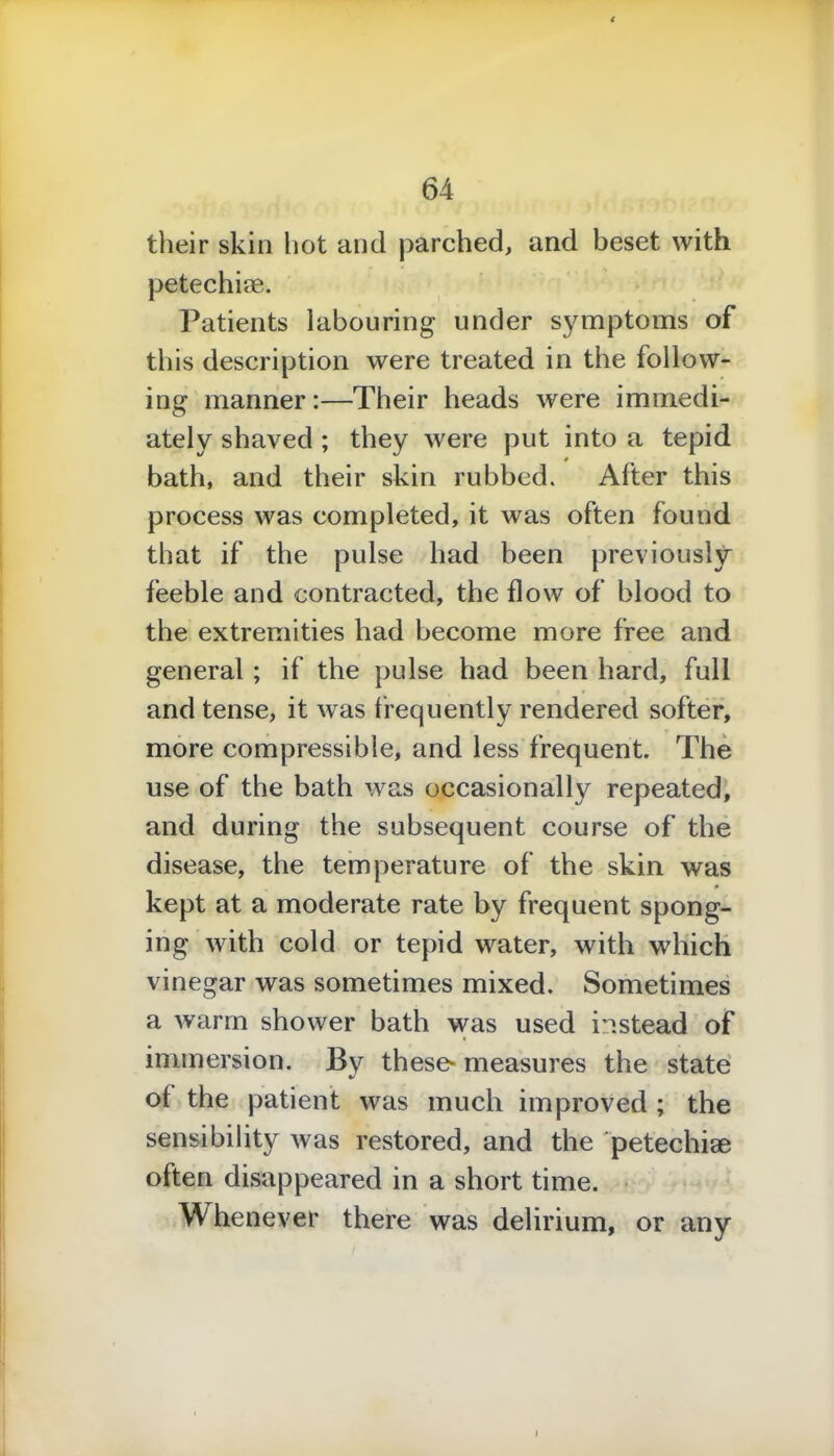 their skin hot and parched, and beset with petechise. Patients labouring under symptoms of this description were treated in the follow- ing manner:—Their heads were immedi- ately shaved ; they were put into a tepid bath, and their skin rubbed. After this process was completed, it was often found that if the pulse had been previously feeble and contracted, the flow of blood to the extremities had become more free and general ; if the pulse had been hard, full and tense, it was frequently rendered softer, more compressible, and less frequent. The use of the bath was occasionally repeated, and during the subsequent course of the disease, the temperature of the skin was kept at a moderate rate by frequent spong- ing with cold or tepid water, with which vinegar was sometimes mixed. Sometimes a warm shower bath was used instead of immersion. By these- measures the state •/ of the patient was much improved ; the sensibility was restored, and the petechise often disappeared in a short time. henever there was delirium, or any