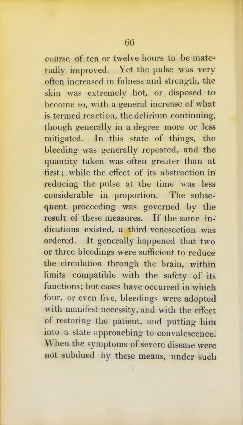 course of ten or twelve hours to be mate- rially improved. Yet the pulse was very often increased in fulness and strength, the skin was extremely hot, or disposed to become so, with a general increase of what is termed reaction, the delirium continuing, though generally in a degree more or less mitigated. In this state of things, the bleeding was generally repeated, and the quantity taken was often greater than at first; while the effect of its abstraction in reducing the pulse at the time was less considerable in proportion. The subse- quent proceeding was governed by the result of these measures. If the same in- dications existed, a third venesection was ordered. It generally happened that two or three bleedings were sufficient to reduce the circulation through the brain, within limits compatible with the safety of its functions; but cases have occurred in which four, or even live, bleedings were adopted with manifest necessity, and with the effect of restoring the patient, and putting him into a state approaching to convalescence. When the symptoms of severe disease were not subdued by these means, under such