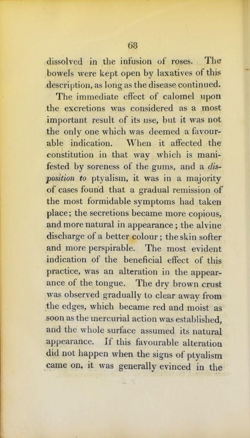 bowels were kept open by laxatives of this description, as long as the disease continued. The immediate effect of calomel upon the excretions was considered as a most important result of its use, but it was not the only one which was deemed a favour- able indication. When it affected the constitution in that wav which is mani- fested by soreness of the gums, and a dis- position to ptyalism, it was in a majority of cases found that a gradual remission of the most formidable symptoms had taken place; the secretions became more copious, and more natural in appearance ; the alvine discharge of a better colour; the skin softer and more perspirable. The most evident indication of the beneficial effect of this practice, was an alteration in the appear- ance of the tongue. The dry brown crust was observed gradually to clear away from the edges, which became red and moist as soon as the mercurial action was established, and the whole surface assumed its natural appearance. If this favourable alteration did not happen when the signs of ptyalism came on. it was generally evinced in the