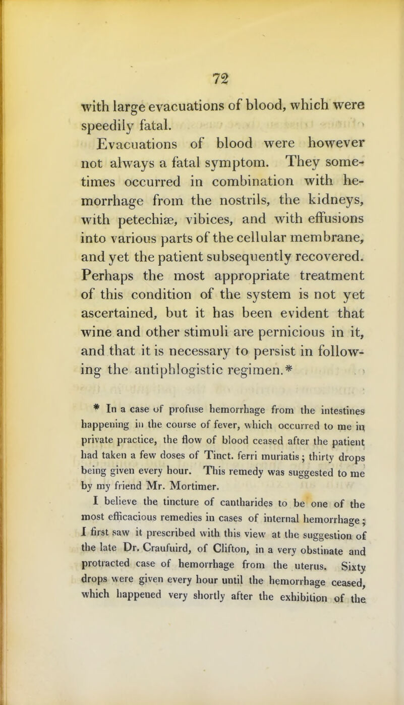 with large evacuations of blood, which were speedily fatal. Evacuations of blood were however not always a fatal symptom. They some- times occurred in combination with he- morrhage from the nostrils, the kidneys, with petechise, vibices, and with effusions into various parts of the cellular membrane, and yet the patient subsequently recovered. Perhaps the most appropriate treatment of this condition of the system is not yet ascertained, but it has been evident that wine and other stimuli are pernicious in it, and that it is necessary to persist in follow- ing the antiphlogistic regimen.* * In a case of profuse hemorrhage from the intestines happening in the course of fever, which occurred to me iq private practice, the flow of blood ceased after the patient had taken a few doses of Tinct. ferri muriatis; thirty drops being given every hour. This remedy was suggested to me by my friend Mr. Mortimer. I believe the tincture of cantharides to be one of the most efficacious remedies in cases of internal hemorrhage * I first saw it prescribed with this view at the suggestion of the late Dr. Craufuird, of Clifton, in a very obstinate and protracted case of hemorrhage from the uterus. Sixty drops were given every hour until the hemorrhage ceased, which happened very shortly after the exhibition of the