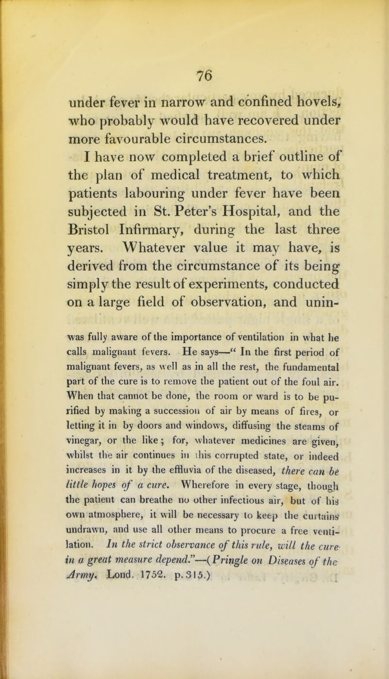 under fever in narrow and confined hovels, who probably would have recovered under more favourable circumstances. I have now completed a brief outline of the plan of medical treatment, to which patients labouring under fever have been subjected in St. Peter’s Hospital, and the Bristol Infirmary, during the last three years. Whatever value it may have, is derived from the circumstance of its being simply the result of experiments, conducted on a large field of observation, and unin- was fully aware of the importance of ventilation in what he calls malignant fevers. He says—“ In the first period of malignant fevers, as well as in all the rest, the fundamental part of the cure is to remove the patient out of the foul air. When that cannot be done, the room or ward is to be pu- rified by making a succession of air by means of fires, or letting it in by doors and windows, diffusing the steams of vinegar, or the like ; for, whatever medicines are given, whilst the air continues in this corrupted state, or indeed increases in it by the effluvia of the diseased, there can he little hopes of a cure. Wherefore in every stage, though the patient can breathe no other infectious air, but of his own atmosphere, it will be necessary to keep the curtains undrawn, and use all other means to procure a free venti- lation. In the strict observance of this rule, will the cure in a great measure depend.”—(Pringle on Diseases of the Army. Lond, 1752. p. 315.)