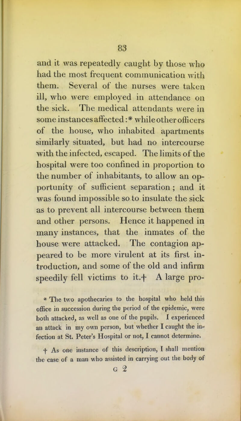 and it was repeatedly caught by those who had the most frequent communication with them. Several of the nurses were taken ill, who were employed in attendance on the sick. The medical attendants were in some instances affected :* while other officers of the house, who inhabited apartments similarly situated, but had no intercourse with the infected, escaped. The limits of the hospital were too confined in proportion to the number of inhabitants, to allow an op- portunity of sufficient separation ; and it was found impossible so to insulate the sick as to prevent all intercourse between them and other persons. Hence it happened in many instances, that the inmates of the house were attacked. The contagion ap- peared to be more virulent at its first in- troduction, and some of the old and infirm speedily fell victims to it.f A large pro- * The two apothecaries to the hospital who held this office in succession during the period of the epidemic, were both attacked, as well as one of the pupils. I experienced an attack in my own person, but whether I caught the in- fection at St. Peter’s Hospital or not, I cannot determine. f As one instance of this description, I shall mention the case of a man who assisted in carrying out the body of G 2