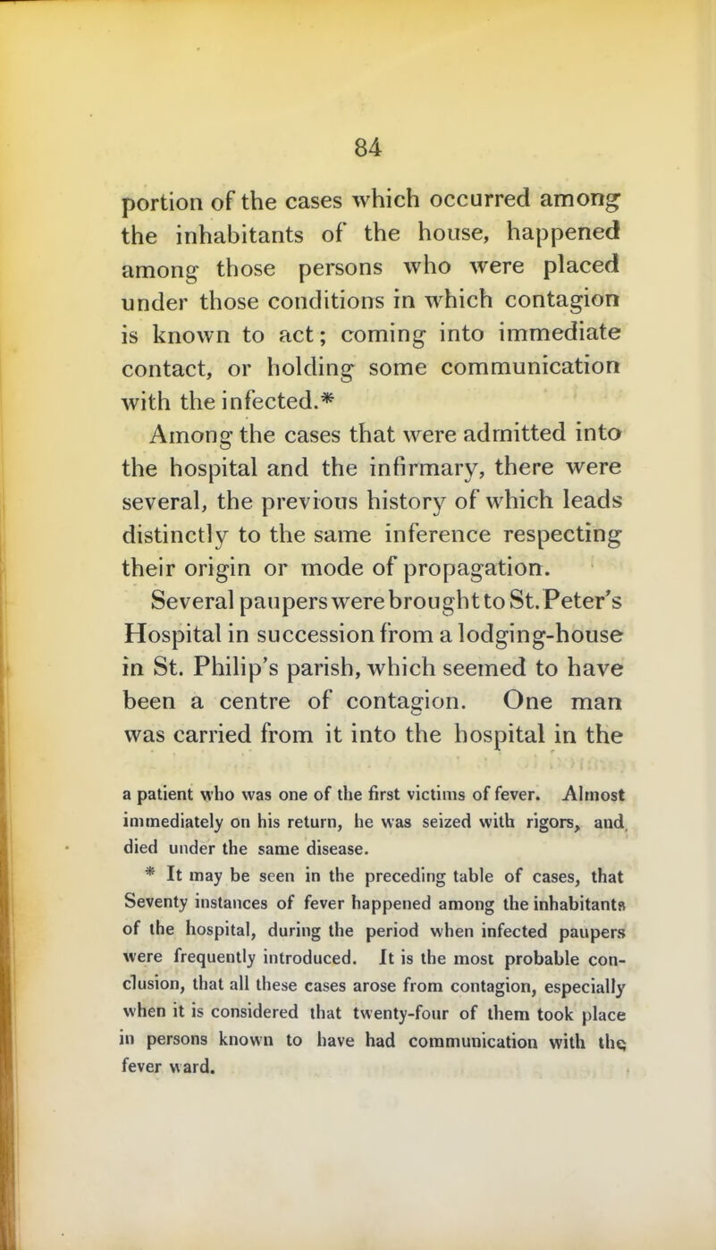 portion of the cases which occurred among the inhabitants of the house, happened among those persons who were placed under those conditions in which contagion is known to act; coming into immediate contact, or holding some communication with the infected.* Among the cases that were admitted into the hospital and the infirmary, there were several, the previous history of which leads distinctly to the same inference respecting their origin or mode of propagation. Several paupers were brought to St. Peter's Hospital in succession from a lodging-house in St. Philip's parish, which seemed to have been a centre of contagion. One man was carried from it into the hospital in the a patient who was one of the first victims of fever. Almost immediately on his return, he was seized with rigors, and, died under the same disease. * It may be seen in the preceding table of cases, that Seventy instances of fever happened among the inhabitants of the hospital, during the period when infected paupers were frequently introduced. It is the most probable con- clusion, that all these cases arose from contagion, especially when it is considered that twenty-four of them took place in persons known to have had communication with thq fever ward.