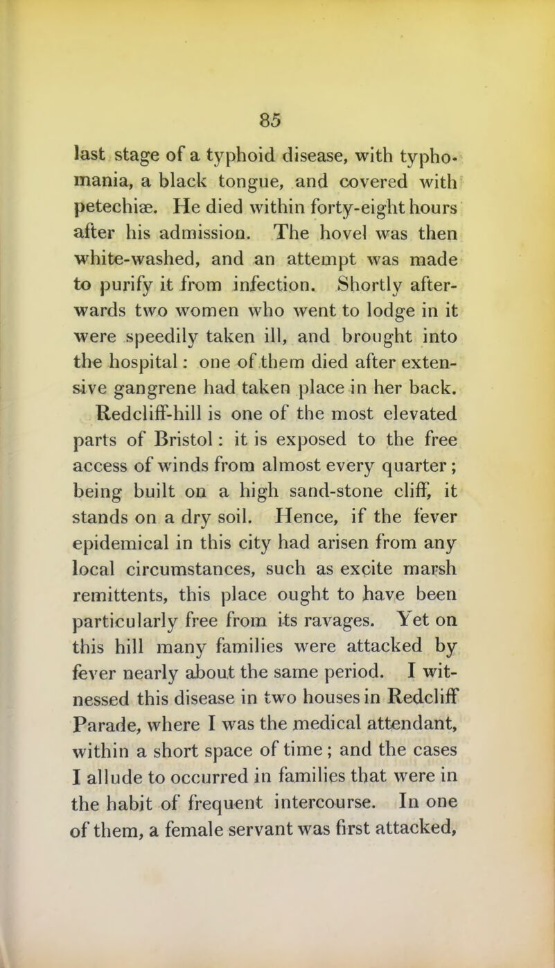 last stage of a typhoid disease, with typho* mania, a black tongue, and covered with petechiae. He died within forty-eight hours after his admission. The hovel was then white-washed, and an attempt was made to purify it from infection. Shortly after- wards two women who went to lodge in it were speedily taken ill, and brought into the hospital: one of them died after exten- sive gangrene had taken place in her back. Redcliff-hill is one of the most elevated parts of Bristol: it is exposed to the free access of wrinds from almost every quarter ; being built on a high sand-stone cliff, it stands on a dry soil. Hence, if the fever epidemical in this city had arisen from any local circumstances, such as excite marsh remittents, this place ought to have been particularly free from its ravages. Yet on this hill many families were attacked by fever nearly about the same period. I wit- nessed this disease in two houses in Redcliff Parade, where I was the medical attendant, within a short space of time; and the cases I allude to occurred in families that were in the habit of frequent intercourse. In one of them, a female servant was first attacked,