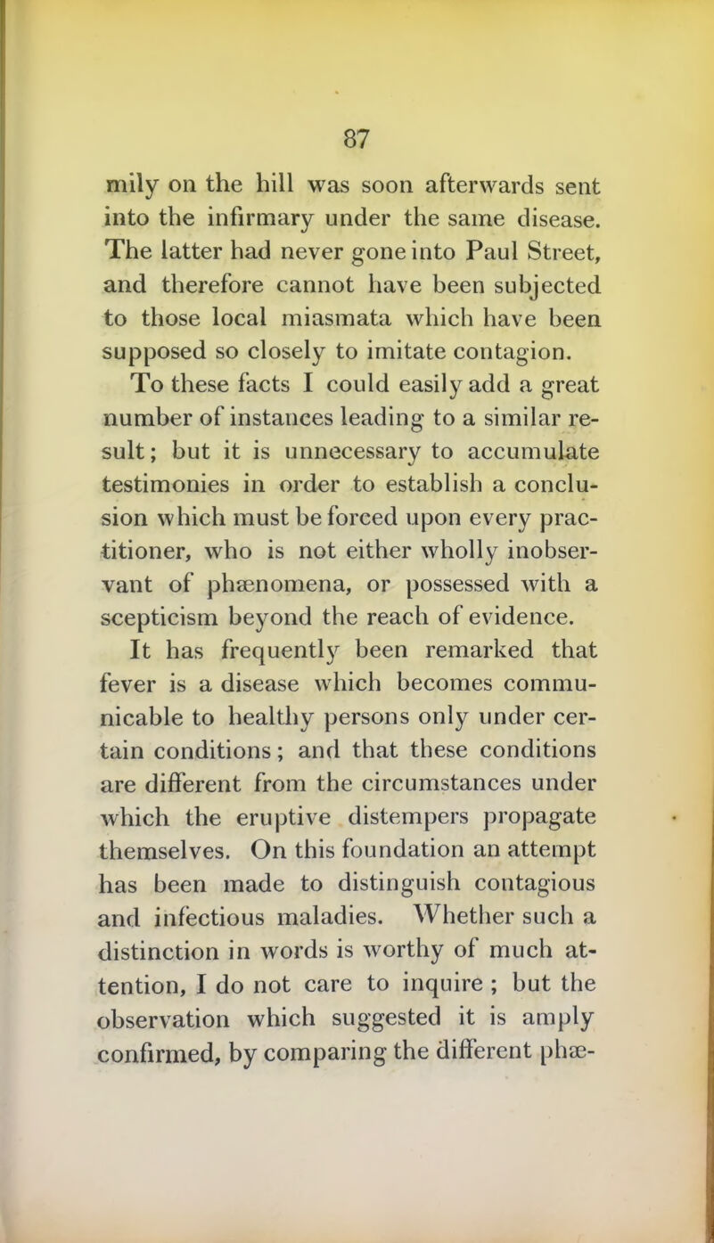 only on the hill was soon afterwards sent into the infirmary under the same disease. The latter had never gone into Paul Street, and therefore cannot have been subjected to those local miasmata which have been supposed so closely to imitate contagion. To these facts I could easily add a great number of instances leading to a similar re- sult; but it is unnecessary to accumulate testimonies in order to establish a conclu- sion which must be forced upon every prac- titioner, who is not either wholly inobser- vant of phenomena, or possessed with a scepticism beyond the reach of evidence. It has frequently been remarked that fever is a disease which becomes commu- nicable to healthy persons only under cer- tain conditions; and that these conditions are different from the circumstances under which the eruptive distempers propagate themselves. On this foundation an attempt has been made to distinguish contagious and infectious maladies. Whether such a distinction in words is worthy of much at- tention, I do not care to inquire ; but the observation which suggested it is am p'y confirmed, by comparing the different pine-