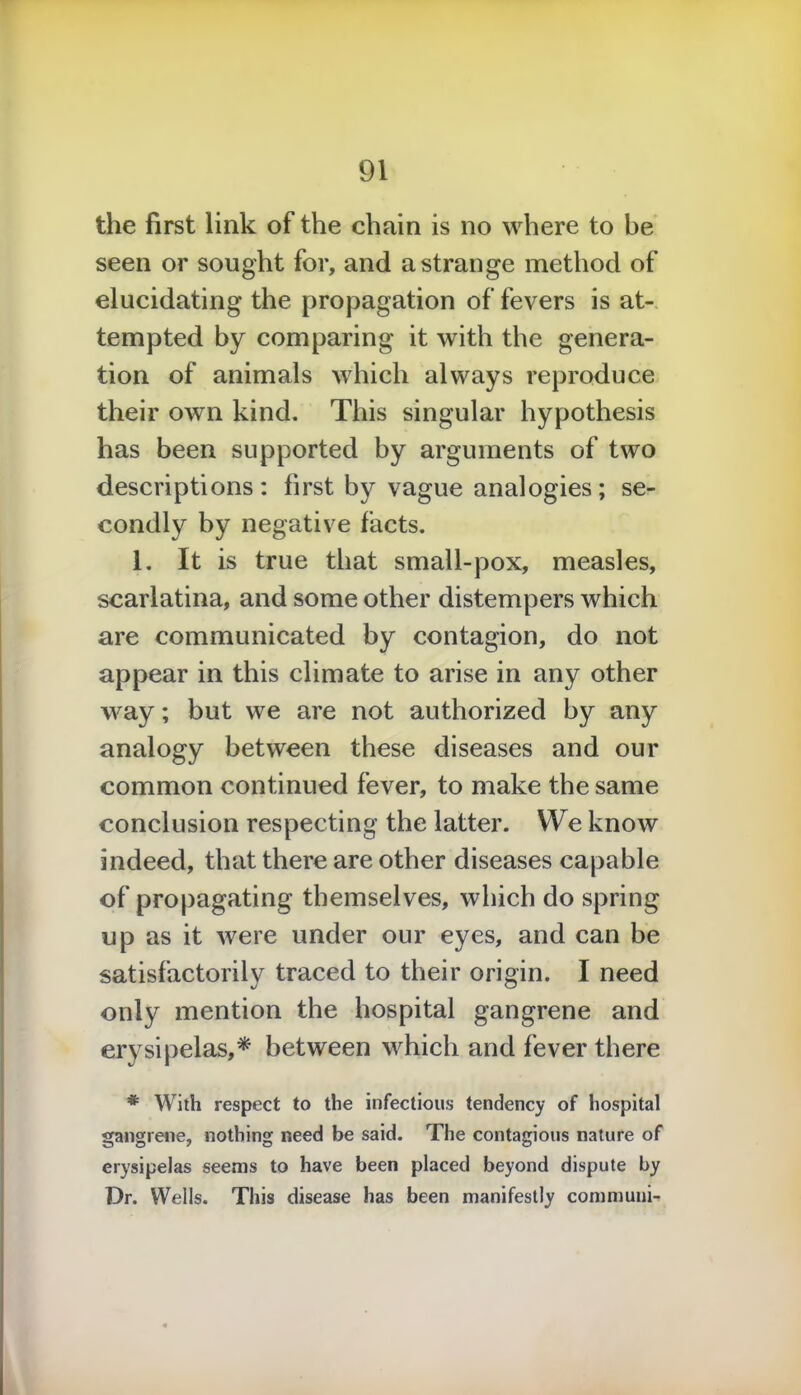 the first link of the chain is no where to be seen or sought for, and a strange method of elucidating the propagation of fevers is at- tempted by comparing it with the genera- tion of animals which always reproduce their own kind. This singular hypothesis has been supported by arguments of two descriptions: first by vague analogies; se- condly by negative facts. 1. It is true that small-pox, measles, scarlatina, and some other distempers which are communicated by contagion, do not appear in this climate to arise in any other way; but we are not authorized by any analogy between these diseases and our common continued fever, to make the same conclusion respecting the latter. We know indeed, that there are other diseases capable of propagating themselves, which do spring up as it were under our eyes, and can be satisfactorily traced to their origin. I need only mention the hospital gangrene and erysipelas,* between which and fever there * With respect to the infectious tendency of hospital gangrene, nothing need be said. The contagious nature of erysipelas seems to have been placed beyond dispute by Dr. Wells. This disease has been manifestly communi-