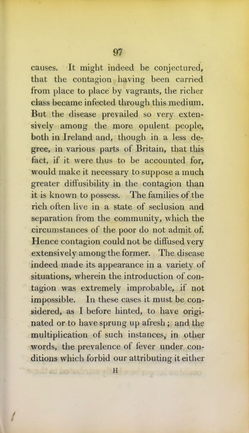 causes. It might indeed be conjectured, that the contagion having been carried from place to place by vagrants, the richer class became infected through this medium. But the disease prevailed so very exten- sively among the more opulent people, both in Ireland and, though in a less de- gree, in various parts of Britain, that this fact, if it were thus to be accounted for, would make it necessary to suppose a much greater diffusibility in the contagion than it is known to possess. The families of the rich often live in a state of seclusion and separation from the community, which the circumstances of the poor do not admit of. Hence contagion could not be diffused very extensively among the former. The disease indeed made its appearance in a variety of situations, wherein the introduction of con- tagion was extremely improbable, if not impossible. In these cases it must be con- sidered, as I before hinted, to have origi- nated or to have sprung up afresh; and the multiplication of such instances, in other words, the prevalence of fever under con- ditions which forbid our attributing it either H /