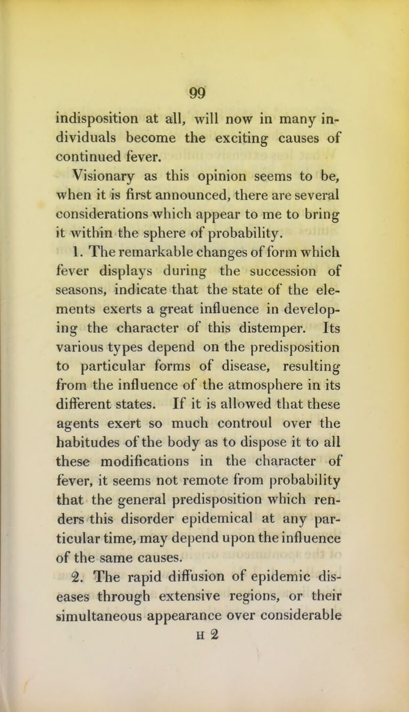 indisposition at all, will now in many in- dividuals become the exciting causes of continued fever. Visionary as this opinion seems to be, when it is first announced, there are several considerations which appear to me to bring it within the sphere of probability. 1. The remarkable changes of form which fever displays during the succession of seasons, indicate that the state of the ele- ments exerts a great influence in develop- ing the character of this distemper. Its various types depend on the predisposition to particular forms of disease, resulting from the influence of the atmosphere in its different states. If it is allowed that these agents exert so much controul over the habitudes of the body as to dispose it to all these modifications in the character of fever, it seems not remote from probability that the general predisposition which ren- ders this disorder epidemical at any par- ticular time, may depend upon the influence of the same causes. 2. The rapid diffusion of epidemic dis- eases through extensive regions, or their simultaneous appearance over considerable H 2