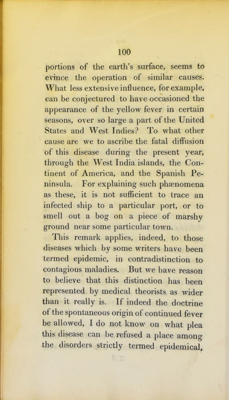 portions of the earth’s surface, seems to evince the operation of similar causes. What less extensive influence, for example, can be conjectured to have occasioned the appearance of the yellow fever in certain seasons, over so large a part of the United States and West Indies? To what other cause are we to ascribe the fatal diffusion of this disease during the present year, through the West India islands, the Con- tinent of America, and the Spanish Pe- ninsula. For explaining such phenomena as these, it is not sufficient to trace an infected ship to a particular port, or to smell out a bog on a piece of marshy ground near some particular town. This remark applies, indeed, to those diseases which by some writers have been termed epidemic, in contradistinction to contagious maladies. But we have reason to believe that this distinction has been represented by medical theorists as wider than it really is. If indeed the doctrine of the spontaneous origin of continued fever be allowed, I do not know on what plea this disease can be refused a place among the disorders strictly termed epidemical.