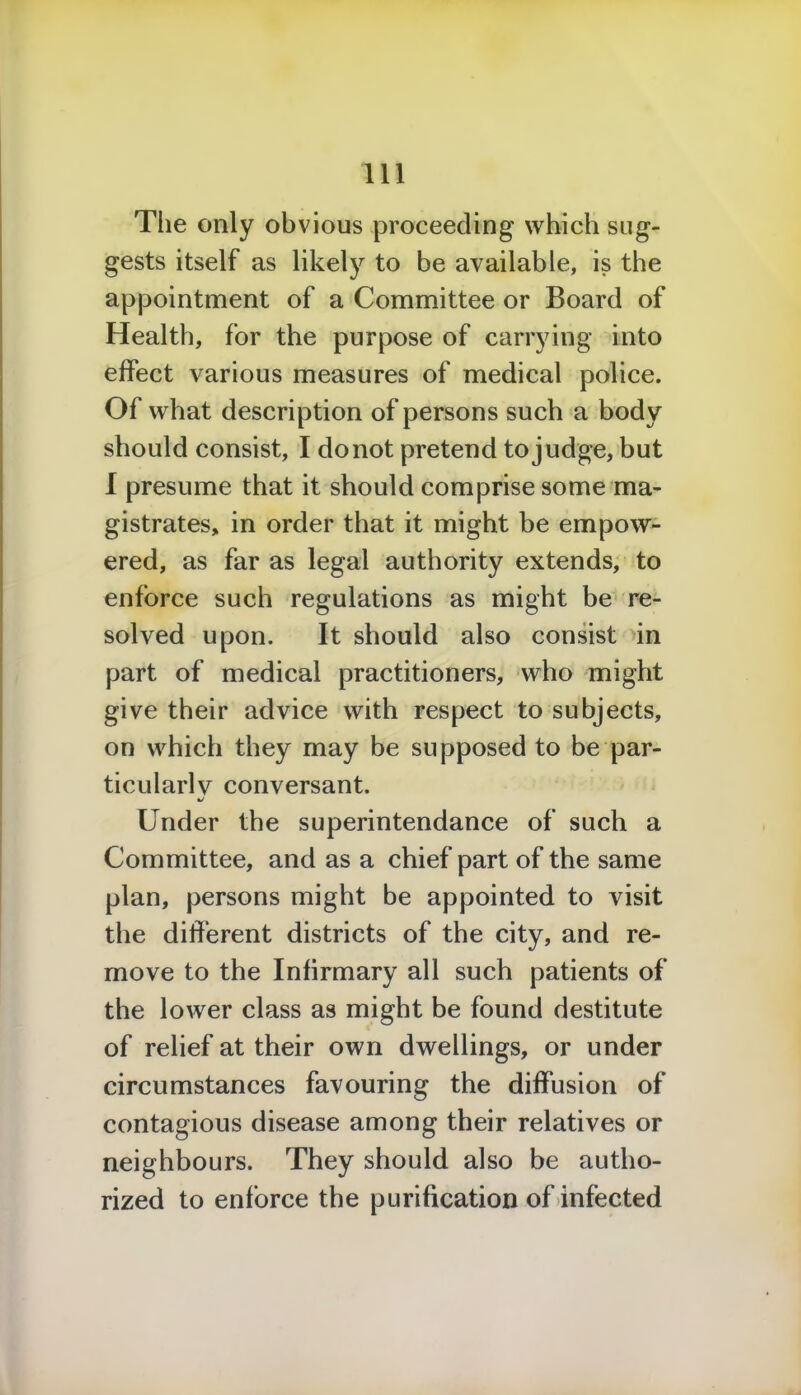 The only obvious proceeding which sug- gests itself as likety to be available, is the appointment of a Committee or Board of Health, for the purpose of carrying into effect various measures of medical police. Of what description of persons such a body should consist, I do not pretend to judge, but I presume that it should comprise some ma- gistrates, in order that it might be empow- ered, as far as legal authority extends, to enforce such regulations as might be re- solved upon. It should also consist in part of medical practitioners, who might give their advice with respect to subjects, on which they may be supposed to be par- ticular^ conversant. Under the superintendance of such a Committee, and as a chief part of the same plan, persons might be appointed to visit the different districts of the city, and re- move to the Infirmary all such patients of the lower class as might be found destitute of relief at their own dwellings, or under circumstances favouring the diffusion of contagious disease among their relatives or neighbours. They should also be autho- rized to enforce the purification of infected