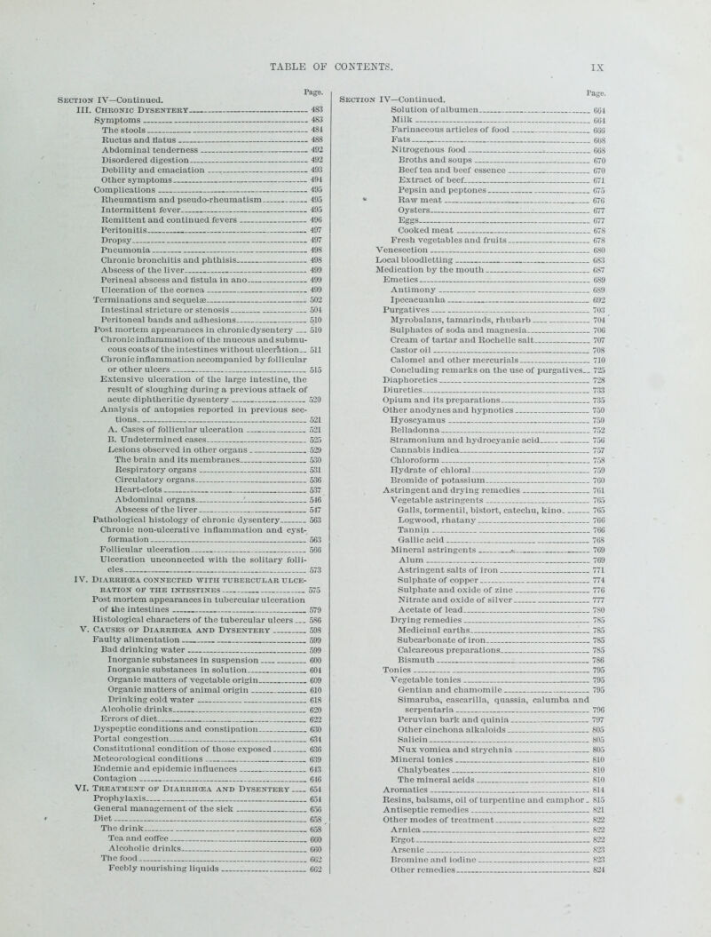 Tage. Section IV—Continued. III. Chronic Dysentery 483 Symptoms 483 The stools 484 Ructus and tiatus 488 Abdominal tenderness 492 Disordered digestion 492 Debility and emaciation 493 Other symptoms 494 Complications 495 Rheumatism and pseudo-rheumatism 495 Intermittent fever 495 Remittent and continued fevers 496 Peritonitis 497 Dropsy 497 Pneumonia 498 Chronic bronchitis and phthisis 498 Abscess of the liver 499 Perineal abscess and fistula in ano 499 Ulceration of the cornea 499 Terminations and sequelae 502 Intestinal stricture or stenosis 504 Peritoneal bands and adhesions 510 Post mortem appearances in chronic dysentery 510 Chronic inflammation of the mucous and submu- cous coats of the intestines without ulceration.. 511 Clironicinflammation accompanied by follicular or other ulcers 515 Extensive ulceration of the large intestine, the result of sloughing during a previous attack of acute diphtheritic dysentery 520 Analysis of autopsies reported in previous sec- tions 521 A. Cases of follicular ulceration 521 B. Undetermined cases 525 Lesions observed in other organs 529 The brain and its membranes 530 Respiratory organs 531 Circulatory organs 536 Heart-clots 637 Abdominal organs 1 546 Abscess of the liver 547 Pathological histology of chronic dysentery 563 Chronic non-ulcerative inflammation and cyst- formation 563 Follicular ulceration 566 Ulceration unconnected with the solitary folli- cles 573 IV. DlARRHCEA CONNECTED WITH TUBERCULAR ULCE- RATION OF THE INTESTINES 575 Post mortem appearances in tubercular ulceration of the intestines 579 Histological characters of the tubercular ulcers ... 586 V. Causes of Diarrhcea and Dysentery 598 Faulty alimentation 599 Bad drinking water 599 Inorganic substances in suspension 600 Inorganic substances in solution 604 Organic matters of vegetable origin 609 Organic matters of animal origin 610 Drinking cold water 618 Alcoholic drinks 620 Errors of diet 622 Dyspeptic conditions and constipation 630 Portal congestion 634 Constitutional condition of those exposed 63G Meteorological conditions 639 Endemic and epidemic influences 643 Contagion 616 VI. Treatment of Diarrhcea and Dysentery 654 Prophylaxis 654 General management of the sick 656 Diet 658 , The drink 658 Tea and coffee 660 Alcoholic drinks. 660 The food 662 Feebly nourishing liquids 6G2 Section IV—Continued. Solution of albumen 664 Milk 661 Farinaceous articles of food 666 Fats , 60S Nitrogenous food 668 Broths and soups 670 Beef tea and beef essence 670 Extract of beef 671 Pepsin and peptones 675 * Raw meat 676 Oysters 677 Eggs 677 Cooked meat 678 Fresh vegetables and fruits 678 Venesection 680 Local bloodletting 683 Medication by the mouth 687 Emetics 6S9 Antimony 6S9 Ipecacuanha 692 Purgatives 703 Myrobalans, tamarinds, rhubarb 704 Sulphates of soda and magnesia 706 Cream of tartar and Rochelle salt 707 Castor oil 708 Calomel and other mercurials 710 Concluding remarks on the use of purgatives.. 725 Diaphoretics 728 Diuretics 733 Opium and its preparations 735 Other anodynes and hypnotics 750 Hyoscyamus 750 Belladonna 752 Stramonium and hydrocyanic acid 756 Cannabis indica 757 Chloroform 758 Hydrate of chloral 759 Bromide of potassium 760 Astringent and drying remedies 761 Vegetable astringents 765 Galls, tormentil, bistort, catechu, kino 765 Logwood, rhatany 766 Tannin 766 Gallic acid 768 Mineral astringents .■= 769 Alum 769 Astringent salts of iron 771 Sulphate of copper 774 Sulphate and oxide of zinc 776 Nitrate and oxide of silver 777 Acetate of lead 780 Drying remedies 785 Medicinal earths 785 Subcarbonate of iron 785 Calcareous preparations 785 Bismuth 786 Tonics 795 Vegetable tonics 795 Gentian and chamomile 795 Simaruba, cascarilla, quassia, calumba and serpentaria 796 Peruvian bark and quinia 797 Other cinchona alkaloids 805 Salicin 805 Nux vomica and strychnia 805 Mineral tonics 810 Chalybeates 810 The mineral acids 810 Aromatics 814 Resins, balsams, oil of turpentine and camphor. 815 Antiseptic remedies 821 Other modes of treatment 822 Arnica : 822 Ergot 822 Arsenic 823 Bromine and iodine 823 Other remedies 824