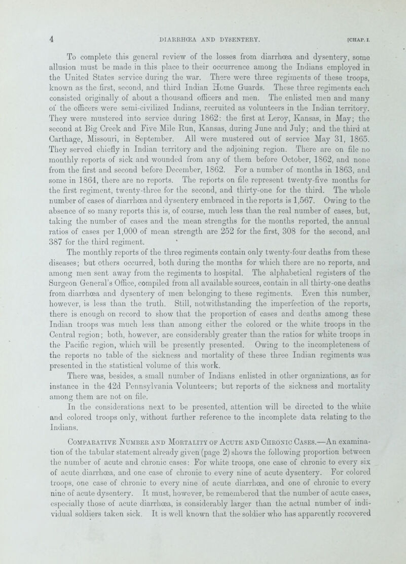 To complete this general review of the losses from diarrhoea and dysenteiy, some allusion must he made in this place to their occurrence among the Indians employed in the United States service during the war. There were three regiments of these troops, known as the first, second, and third Indian Home Guards. These three regiments each consisted originally of about a thousand officers and men. The enlisted men and many ol the officers were semi-civilized Indians, recruited as volunteers in the Indian territory. They were mustered into service during 1862: the first at Leroy, Kansas, in May; the second at Big Creek and Five Mile Run, Kansas, during June and July; and the third at Carthage, Missouri, in September. All were mustered out of service May 31, 1865. They served chiefly in Indian territory and the adjoining region. There are on file no monthly reports of sick and wounded from any of them before October, 1862, and none from the first and second before December, 1862. For a number of months in 1863, and some in 1864, there are no reports. The reports on file represent twenty-five months for the first regiment, twenty-three for the second, and thirty-one for the third. The whole number of cases of diarrhoea and dysentery embraced in the reports is 1,567. Owing to the absence of so many reports this is, of course, much less than the real number of cases, but, taking the number of cases and the mean strengths for the months reported, the annual ratios of cases per 1,000 of mean strength are 252 for the first, 308 for the second, and 387 for the third regiment. The monthly reports of the three regiments contain only twenty-four deaths from these diseases; but others occurred, both during the months for which there are no reports, and among men sent away from the regiments to hospital. The alphabetical registers of the Surgeon General’s Office, compiled from all available sources, contain in all thirty-one deaths from diarrhoea and dysentery of men belonging to these regiments. Even this number, however, is less than the truth. Still, notwithstanding the imperfection of the reports, there is enough on record to show that the proportion of cases and deaths among these Indian troops was much less than among either the colored or the white troops in the Central region; both, however, are considerably greater than the ratios for white troops in the Pacific region, which will be presently presented. Owing to the incompleteness of the reports no table of the sickness and mortality of these three Indian regiments was presented in the statistical volume of this work. There was, besides, a small number of Indians enlisted in other organizations, as for instance in the 42d Pennsylvania Volunteers; but reports of the sickness and mortality among them are not on file. In the considerations next to be presented, attention will be directed to the white and colored troops only, without further reference to the incomplete data relating to the Indians. Comparative Number and Mortality of Acute and Chronic Cases.—An examina- tion of the tabular statement already given (page 2) shows the following proportion between the number of acute and chronic cases: For white troops, one case of chronic to every six of acute diarrhoea, and one case of chronic to every nine of acute dysentery. For colored troops, one case of chronic to every nine of acute diarrhoea, and one of chronic to every nine of acute dysentery. It must, however, be remembered that the number of acute cases, especially those of acute diarrhoea, is considerably larger than the actual number ol indi- vidual soldiers taken sick. It is well known that the soldier who has apparently recovered