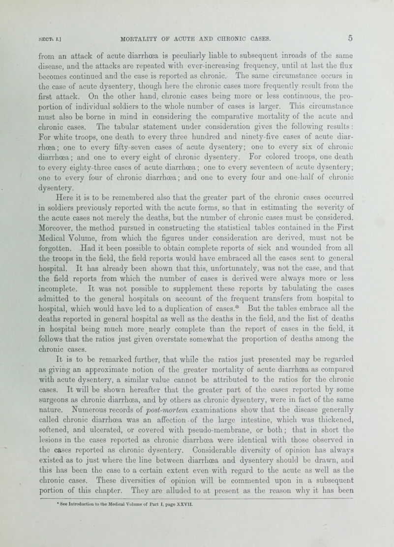 from an attack of acute diarrhoea is peculiarly liable to subsequent inroads of the same disease, and the attacks are repeated with ever-increasing frequency, until at last the flux becomes continued and the case is reported as chronic. The same circumstance occurs in the case of acute dysentery, though here Ihe chronic cases more frequently result from the first attack. On the other hand, chronic cases being more or less continuous, the pro- portion of individual soldiers to the whole number of cases is larger. This circumstance must also be borne in mind in considering the comparative mortality of the acute and chronic cases. The tabular statement under consideration gives the following results: For white troops, one death to every three hundred and ninety-five cases of acute diar- rhoea; one to every fifty-seven cases of acute dysentery; one to every six of chronic diarrhoea; and one to every eight of chronic dysentery. For colored troops, one death to every eighty-three cases of acute diarrhoea; one to every seventeen of acute dysentery; one to every four of chronic diarrhoea; and one to every four and one-half of chronic dysentery. Flere it is to be remembered also that the greater part of the chronic cases occurred in soldiers previously reported with the acute forms, so that in estimating the severity of the acute cases not merely the deaths, but the number of chronic cases must be considered. Moreover, the method pursued in constructing the statistical tables contained in the First Medical Volume, from which the figures under consideration are derived, must not be forgotten. Had it been possible to obtain complete reports of sick and wounded from all the troops in the field, the field reports would have embraced all the cases sent to general hospital. It has already been shown that this, unfortunately, was not the case, and that the field reports from which the number of cases is derived were always more or less incomplete. It was not possible to supplement these reports by tabulating the cases admitted to the general hospitals on account of the frequent transfers from hospital to hospital, which would have led to a duplication of cases.* But the tables embrace all the deaths reported in general hospital as well as the deaths in the field, and the list of deaths in hospital being much more nearly complete than the report of cases in the field, it follows that the ratios just given overstate somewhat the proportion of deaths among the chronic cases. It is to be remarked further, that while the ratios just presented may be regarded as giving an approximate notion of the greater mortality of acute diarrhoea as compared with acute dysentery, a similar value cannot be attributed to the ratios for the chronic cases. It will be shown hereafter that the greater part of the cases reported by some surgeons as chronic diarrhoea, and by others as chronic dysentery, were in fact of the same nature. Numerous records of post-mortem examinations show that the disease generally called chronic diarrhoea was an affection of the large intestine, which was thickened, softened, and ulcerated, or covered with pseudo-membrane, or both; that in short the lesions in the cases reported as chronic diarrhoea were identical with those observed in the cases reported as chronic dysentery. Considerable diversity of opinion has always existed as to just where the line between diarrhoea and dysentery should be drawn, and this has been the case to a certain extent even with regard to the acute as well as the chronic cases. These diversities of opinion will be commented upon in a subsequent portion of this chapter. They are alluded to at present as the reason why it has been * See Introduction to the Medical Volume of Part I, page XXVII.