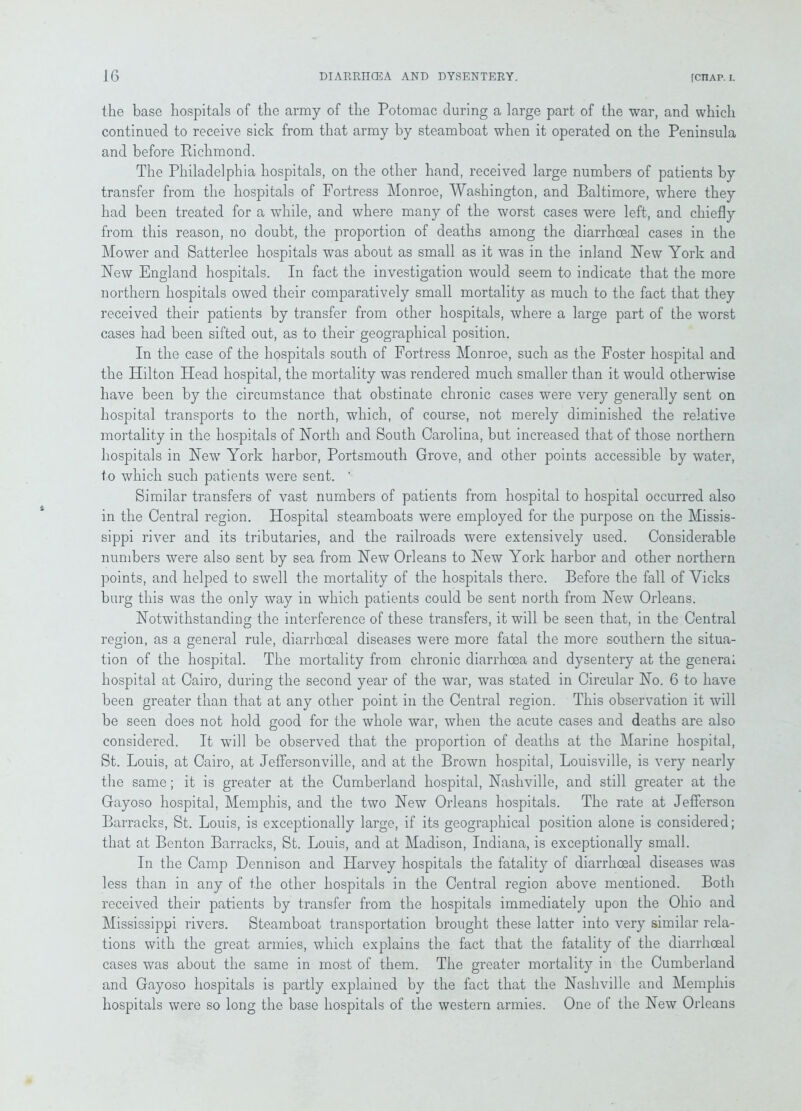 the base hospitals of the army of the Potomac during a large part of the war, and which continued to receive sick from that army by steamboat when it operated on the Peninsula and before Richmond. The Philadelphia hospitals, on the other hand, received large numbers of patients by transfer from the hospitals of Fortress Monroe, Washington, and Baltimore, where they had been treated for a while, and where many of the worst cases were left, and chiefly from this reason, no doubt, the proportion of deaths among the diarrhceal cases in the Mower and Satterlee hospitals was about as small as it was in the inland New York and New England hospitals. In fact the investigation would seem to indicate that the more northern hospitals owed their comparatively small mortality as much to the fact that they received their patients by transfer from other hospitals, where a large part of the worst cases had been sifted out, as to their geographical position. In the case of the hospitals south of Fortress Monroe, such as the Foster hospital and the Hilton Head hospital, the mortality was rendered much smaller than it would otherwise have been by the circumstance that obstinate chronic cases were very generally sent on hospital transports to the north, which, of course, not merely diminished the relative mortality in the hospitals of North and South Carolina, but increased that of those northern hospitals in New York harbor, Portsmouth Grove, and other points accessible by water, 1o which such patients were sent. ' Similar transfers of vast numbers of patients from hospital to hospital occurred also in the Central region. Hospital steamboats were employed for the purpose on the Missis- sippi river and its tributaries, and the railroads were extensively used. Considerable numbers were also sent by sea from New Orleans to New York harbor and other northern points, and helped to swell the mortality of the hospitals there. Before the fall of Vicks burg this was the only way in which patients could be sent north from New Orleans. Notwithstanding the interference of these transfers, it will be seen that, in the Central region, as a general rule, diarrhoea! diseases were more fatal the more southern the situa- tion of the hospital. The mortality from chronic diarrhoea and dysentery at the general hospital at Cairo, during the second year of the war, was stated in Circular No. 6 to have been greater than that at any other point in the Central region. This observation it will be seen does not hold good for the whole war, when the acute cases and deaths are also considered. It will be observed that the proportion of deaths at the Marine hospital, St. Louis, at Cairo, at Jeffersonville, and at the Brown hospital, Louisville, is very nearly the same; it is greater at the Cumberland hospital, Nashville, and still greater at the Gayoso hospital, Memphis, and the two New Orleans hospitals. The rate at Jefferson Barracks, St. Louis, is exceptionally large, if its geographical position alone is considered; that at Benton Barracks, St. Louis, and at Madison, Indiana, is exceptionally small. In the Camp Dennison and Harvey hospitals the fatality of diarrhceal diseases was less than in any of the other hospitals in the Central region above mentioned. Both received their patients by transfer from the hospitals immediately upon the Ohio and Mississippi rivers. Steamboat transportation brought these latter into very similar rela- tions with the great armies, which explains the fact that the fatality of the diarrhceal cases was about the same in most of them. The greater mortality in the Cumberland and Gayoso hospitals is partly explained by the fact that the Nashville and Memphis hospitals were so long the base hospitals of the western armies. One of the New Orleans