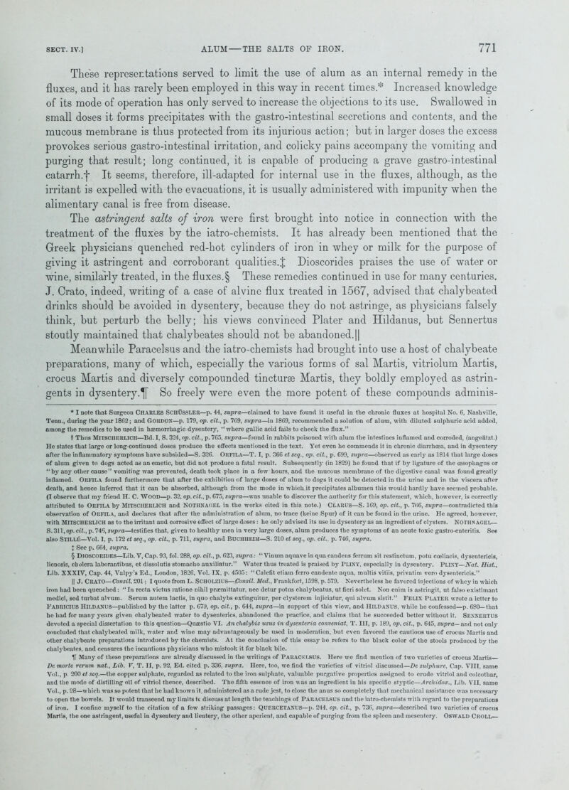 These representations served to limit the use of alum as an internal remedy in the fluxes, and it has rarely been employed in this way in recent times.* Increased knowledge of its mode of operation has only served to increase the objections to its use. Swallowed in small doses it forms precipitates with the gastro-intestinal secretions and contents, and the mucous membrane is thus protected from its injurious action; but in larger doses the excess provokes serious gastro-intestinal irritation, and colicky pains accompany the vomiting and purging that result; long continued, it is capable of producing a grave gastro-intestinal catarrh.*}* It seems, therefore, ill-adapted for internal use in the fluxes, although, as the irritant is expelled with the evacuations, it is usually administered with impunity when the alimentary canal is free from disease. The astringent salts of iron were first brought into notice in connection with the treatment of the fluxes by the iatro-chemists. It has already been mentioned that the Greek physicians quenched red-hot cylinders of iron in whey or milk for the purpose of giving it astringent and corroborant qualities.! Dioscorides praises the use of water or wine, similarly treated, in the fluxes.§ These remedies continued in use for many centuries. J. Crato, indeed, writing of a case of alvine flux treated in 1567, advised that chalybeated drinks should be avoided in dysentery, because they do not astringe, as physicians falsely think, but perturb the belly; his views convinced Plater and Hildanus, but Sennertus stoutly maintained that chalybeates should not be abandoned.|| Meanwhile Paracelsus and the iatro-chemists had brought into use a host of chalybeate preparations, many of which, especially the various forms of sal Martis, vitriolum Martis, crocus Martis and diversely compounded tincturse Martis, they boldly employed as astrin- gents in dysentery.^ So freely were even the more potent of these compounds adminis- * I note that Surgeon CHARLES SciIUSSLER—p. 44, supra—claimed to have found it useful in the chronic fluxes at hospital No. 6, Nashville, Tenn., during the year 1862; and GORDON—p. 179, op. cit., p. 769, supra—in 1869, recommended a solution of alum, with diluted sulphuric acid added, among the remedies to be used in hsemorrhagic dysentery, “ where gallic acid fails to check the flux.” t Thus MitsCIIEULICH—Bd. X, S. 324, op. cit., p. 765, supra—found in rabbits poisoned with alum the intestines inflamed and corroded, (angeatzt.) He states that large or long-continued doses produce the effects mentioned in the text. Yet even he commends it in chronic diarrhoea, and in dysentery after the inflammatory symptoms have subsided—S. 326. OitFILA—T. I, p. 366 et scq., op. cit., p. 699, supra—observed as early as 1814 that large doses of alum given to dogs acted as an emetic, but did not produce a fatal result. Subsequently (in 1829) he found that if by ligature of the oesophagus or “ by any other cause” vomiting was prevented, death took place in a few hours, and the mucous membrane of the digestive canal was found greatly inflamed. ORFILA found furthermore that after the exhibition of large doses of alum to dogs it could be detected in the urine and in the viscera after death, and hence inferred that it can be absorbed, although from the mode in which it precipitates albumen this would hardly have seemed probable. (I observe that my friend H. C. WOOD—p. 32, op. cit., p. 675, supra—was unable to discover the authority for this statement, which, however, is correctly attributed to ORFILA by MlTSCHERLICH and NOTHNAOEL in the works cited in this note.) Clares—S. 169, op. cit., p. 766, supra—contradicted this observation of ORFILA, and declares that after the administration of alum, no trace (keine Spur) of it can be found in the urine. He agreed, however, with MlTSCHERLICH as to the irritant and corrosive effect of large doses: he only advised its use in dysentery as an ingredient of clysters. NOTHN agel— S. 311, op. cit., p. 746, supra—testifies that, given to healthy men in very large doses, alum produces the symptoms of an acute toxic gastro enteritis. See also STILLf:—Vol. I, p. 172 ct scq., op. cit., p. 711, supra, and BUCIIUEIM—S. 210 et seq., op. cit., p. 746, supra. I See p. 664, supra. § Dioscorides—Lib. V, Cap. 93, fol. 288, op. cit., p. 623, supra: “ Vinum aquave in qua candens ferrum sit restinctum, potu cceliacis, dysentericis, lienosis, cholera laborantibus, et dissolutis stomacho auxiliatur.” Water thus treated is praised by PLINY, especially in dysentery. PLINY—Nat. Hist., Lib. XXXIV, Cap. 44, Valpy’s Ed., London, 1826, Vol. IX, p. 4505: * I 11 Calefit etiam ferro candente aqua, multis vitiis, privatim vero dysentericis.” II J. CRATO—Consil. 201; I quote from L. SciIOLZIUS—Consil. Med., Frankfort, 1598, p. 579. Nevertheless he favored injections of whey in which iron had been quenched: “In recta vietus ratione nihil pnemittatur, nec detur potus chalybeatus, ut fieri solet. Non enim is astringit, ut false existimant medici, sed turbat alvum. Serum autem lactis, in quo chalybs extinguitur, per clysterem injiciatur, qui alvum sistit.” FELIX PLATER wrote a letter to FABRICIUS Hildanus—published by the latter p. 679, op. cit., p. 644, supra—in support of this view, and HlLDANL'S, while he confessed—p. 680—that he had for many years given chalybeated water to dysenteries, abandoned the practice, and claims that he succeeded better without it. SENNERTUS devoted a special dissertation to this question—Quaestio VI. Anchalybis usus in dysenteria conveniat, T. Ill, p. 189, op. cit., p. 645, supra— and not only concluded that chalybeated milk, water and wine may advantageously be used in moderation, but even favored the cautious use of crocus Martis and other chalybeate preparations introduced by the chemists. At the conclusion of this essay he refers to the black color of the stools produced by the chalybeates, and censures the incautious physicians who mistook it for black bile. If Many of these preparations are already discussed in the writings of PARACELSUS. Here we find mention of two varieties of crocus Martis Dc mortc rerum nat., Lib. V, T. II, p. 92, Ed. cited p. 336, supra. Here, too, we find the varieties of vitriol discussed—De sulpliure. Cap. VIII, same Vol., p. 200 et scq.—the copper sulphate, regarded as related to the iron sulphate, valuable purgative properties assigned to crude vitriol and colcothar, and the mode of distilling oil of vitriol thence, described. The fifth essence of iron was an ingredient in his specific styptic—Archidox., Lib. VII, same Vol., p. 28—which was so potent that he had known it, administered as a rude jest, to close the anus so completely' that mechanical assistance was necessary to open the bowels. It would transcend my limits t< discuss at length the teachings of PARACELSUS and the iatro-chemists with regard to the preparations of iron. I confine myself to the citation of a few striking passages: QUF.ltCETANUS—p. 244. op. cit., p. 736, supra—described two varieties of crocus Martis, the one astringent, useful in dysentery and lientery, the other aperient, and capable of purging from the spleen and mesentery. Oswald Ckoll—