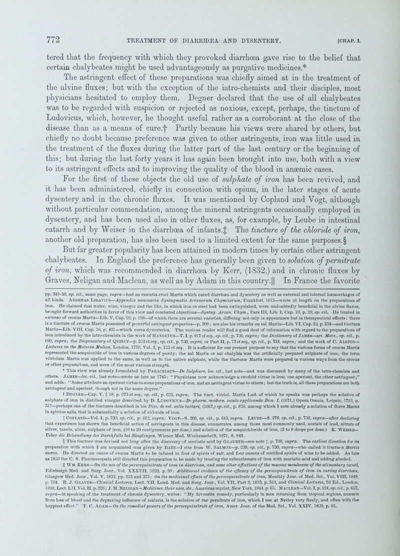 tered that the frequency with which they provoked diarrhoea gave rise to the belief that certain chalybeates might be used advantageously as purgative medicines.* * * * § The astringent effect of these preparations was chiefly aimed at in the treatment of the alvine fluxes; but with the exception of the iatro-chemists and their disciples, most physicians hesitated to employ them. Degner declared that the use of all chalybeates was to be regarded with suspicion or rejected as noxious, except, perhaps, the tincture of Ludovicus, which, however, he thought useful rather as a corroborant at the close of the disease than as a means of cure.j* Partly because his views were shared by others, but chiefly no doubt because preference was given to other astringents, iron was little used in the treatment of the fluxes during the latter part of the last century or the beginning of this; but during the last forty years it has again been brought into use, both with a view to its astringent effects and to improving the quality of the blood in ansemic cases. For the first of these objects the old use of sulphate of iron has been revived, and it has been administered, chiefly in connection with opium, in the later stages of acute dysentery and in the chronic fluxes. It was mentioned by Copland and Yogt, although without particular commendation, among the mineral astringents occasionally employed in dysentery, and has been used also in other fluxes, as, for example, by Leube in intestinal catarrh and by Weiser in the diarrhoea of infants.J The tincture of the chloride of iron, another old preparation, has also been used to a limited extent for the same purposes.§ But far greater popularity has been attained in modern times by certain other astringent chalybeates. In England the preference has generally been given to solution of per nitrate of iron, which was recommended in diarrhoea by Kerr, (1832,) and in chronic fluxes by Graves, Neligan and Maclean, as well as by Adam in this country.|| In France the favorite pp. 349-50, op. cit., same page, supra—had an essentia croci Martis which cured diarrhoea and dysentery as well as external and internal haemorrhages of all kinds. ANDREAS Libavius—Appendix necessaria Syntagmatis Arcanorum Chymicorum, Frankfort, 1G15—wrote at length on the preparations of iron. He claimed that water, wine, vinegar and the like, in which iron or steel had been extinguished, were undoubtedly beneficial in the alvine fluxes, brought forward authorities in favor of this view and combated objections—Syntag. Arcan. Chym., Pars III, Lib. 1, Cap. 10, p. 20, op. cit. He treated in extenso of crocus Martis—Lib. V, Cap. 22, p. 198—of which there are several varieties, differing not only in appearance but in therapeutical effects: there is a tincture of crocus Martis possessed of powerful astringent properties—p. 200; see also his remarks on sal Martis—Lib. VI, Cap. 22, p. 254—and tinctura Martis—Lib. VIII, Cap. 1G, p. 401—which cures dysenteries. The curious reader will find a good deal of information with regard to the preparations of iron introduced by the iatro-chemists in the work of MAXGETUS—T. I, p. 917 et seq., op. cit., p. 736, supra; the Dictionary of James—aid. Mars., op. cit., p. 690, supra; the Dispensatory of QuiXCY—p. ^o'ietseq., op. cit., p. 730, supra, or Part II, p. 77ctseq., op. cit., p. 734, supra; and the work of C. ALSTON— Lectures on the Materia Medica, London, 1770, Vol. I, p. 135 et seq. It is sufficient for our present purpose to say that the various forms of crocus Martis represented the sesquioxide of iron in various degrees of purity; the sal Martis or sal chalybis was the artificially prepared sulphate of iron; the term vitriolum Martis was applied to the same, as well as to the native sulphate, while the tincturae Martis were prepared in various ways from the crocus or other preparations, and were of the most various strength. * This view was already formulated by PARACELSUS—De Sulphure, loc. cit., last note—and was discussed by many of the iatro-chemists and others. James—loc. cit., last note—wrote as late as 1745: “Physicians now acknowledge a twofold virtue in iron, one aperient, the other astringent;” and adds: “ Some attribute an aperient virtue to some preparations of iron, and an astringent virtue to others; but the truth is, all these preparations are both astringent and aperient, though not in the same degree.” t Degner—Cap. V, § 18, p. 273 et seq., op. cit., p. 625, supra. The tinct. vitriol. Martis Lud. of which he speaks was perhaps the solution of sulphate of iron in distilled vinegar described by D. Ludovicus—Depliarm. modern, seculo applicanda Diss. I, (1G71,) Opera Omnia, Leipsic, 1712, p. 517—perhaps one of the tinctures described in his Diss. de vol. salis tartari, (16G7,) op. cit., p. 85G, among which I note already a solution of (lores Martis in spiritus salis, that is substantially a solution of chloride of iron. + COPLAND—Vol. I, p. 730, op. cit., p. 682, supra; VOGT—S. 206, op. cit., p. G45, supra. LEUBE—S. 276, op. cit., p. 750, supra—after declaring that experience has shown the beneficial action of astringents in this disease, enumerates, among those most commonly used, acetate of lead, nitrate of silver, tannin, alum, sulphate of iron, (10 to 20 centigrammes per dose,) and solution of the sesquichloride of iron, (5 to 8 drops per dose.) K. WEISER— Ueher die Behandlung des Durchfalls hei Sduglingen, Wiener Med. Wochenschrift, 1871, S. 849. § This tincture was devised not long after the discovery of muriatic acid by Glauber—see note J, p. 706, supra. The earliest direction for its preparation with which I am acquainted was given by Date—I cite from W. SALMON—p. 238, op. cit., p. 730, supra—who called it tinctuia Martis aurea. He directed an ounce of crocus Martis to be infused in four of spirits of salt, and four ounces of rectified spirits of wine to be added. As lute as 1850 the U. S. Pharmacopoeia still directed this preparation to be made by treating the subcarbonate of iron with muriatic acid and adding alcohol. || WM. Kerr—On the use of the persesquinitrate of iron in diarrhoea, and some other affections of the mucous membrane of the alimentary canal, Edinburgh Med. and Surg. Jour., Vol. XXXVII, 1832, p. 99: Additional evidence of the efficacy of the persesquinitrate of iron in curing diarrhoea, Glasgow Med. Jour., Vol. V, 1832, pp. 215 and 375; On the medicinal effects of the persesquinitrate of iron, Monthly Jour, of Med. Sci., Vol. VIII, 1848, p. 784. R. J. Graves—Clinical Lectures, Lect. XII, Lond. Med. and Surg. Jour., Vol. VII, Part 2, 1835, p. 513, and Clinical Lectures, 2d Ed., London, 1848, Lect. LII, Vol. II, p.226; J. M. NELIGAN—Medicines, their uses, <Cc., American reprint, New York, 1844, p. 65. MACLEAN—Vol. I, p. 124, op. cit., p. G57, supra—in speaking of the treatment of chronic dysentery, writes: “My favourite remedy, particularly in men returning from tropical regions, anaemic from loss of blood and the depraving influence of malaria, is the solution of the pernitrate of iron, which I use at Netley very freely, and often with the happiest effect.” T. C. Adam—On the remedial powers of the persesquinitrate of iron, Amer. Jour, of the Med. Sci., Vol. XXIV, 1839, p. Gl.