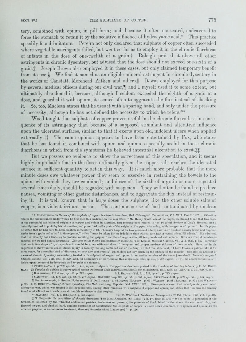 tery, combined with opium, in pill form; and, because it often nauseated, endeavored to force the stomach to retain it by the sedative influence of hydrocyanic acid.* This practice speedily found imitators. Pereira not only declared that sulphate of copper often succeeded where vegetable astringents failed, but went so far as to employ it in the chronic diarrhoeas of infants in the dose of one-twelfth of a grain.f Raleigh praised it above all other astringents in chronic dysentery, but advised that the dose should not exceed one-sixth of a grain.J Joseph Brown also employed it in these cases, but only claimed temporary benefit from its use.§ We find it named as an eligible mineral astringent in chronic dysentery in the works of Canstatt, Morehead, Aitken and others.|| It was employed for this purpose by several medical officers during our civil war,^[ and I myself used it to some extent, but ultimately abandoned it, because, although I seldom exceeded the eighth of a grain at a dose, and guarded it with opium, it seemed often to aggravate the flux instead of checking it. So, too, Maclean states that he uses it with a sparing hand, and only under the pressure of necessity, although he has not defined the necessity to which he refers.** Wood taught that sulphate of copper proves useful in the chronic fluxes less in conse- quence of its astringency than because of a supposed stimulant and alterative influence upon the ulcerated surfaces, similar to that it exerts upon old, indolent ulcers when applied externally. j~j* The same opinion appears to have been entertained by Fox, who states that he has found it, combined with opium and quinia, especially useful in those chronic diarrhoeas in which from the symptoms he believed intestinal ulceration to exist.JJ But we possess no evidence to show the correctness of this speculation, and it seems highly improbable that in the doses ordinarily given the copper salt reaches the ulcerated surface in sufficient quantity to act in this way. It is much more probable that the more minute doses owe whatever power they seem to exercise in restraining the bowels to the opium with which they are combined; and doses of the sixth of a grain or more, repeated several times daily, should be regarded with suspicion. They will often be found to produce nausea, vomiting or other gastric disturbances, and to aggravate the flux instead of restrain- ing it. It is well known that in large doses the sulphate, like the other soluble salts of copper, is a violent irritant poison. The continuous use of food contaminated by unclean * J. ELLIOTSON—On the use of the sulphate of copper in chronic diarrhoea, Med.-Ckirurgical Transactions, Vol. XIII, Part 2, 1827, p. 452—thus relates the circumstances under which he first used this medicine, in the year 1824: “ Mr. Henry South, one of the pupils, mentioned to me that two cases of the successful exhibition of sulphate of copper and opium in diarrhoea, had recently been related in the Physical Society of Guy’s Hospital, and I instantly resolved to profit by his information, and prescribed half a grain of the sulphate of copper twice a-day, with two grains of opium.” In this paper he stated that he had used this combination successfully in St. Thomas’s hospital for two years and a half, and that “ the dose usually borne and required varies from a grain and a half to three grains,” which “ may be taken for an indefinite time without any fear of constitutional ill effects.” He admitted that “ it ertainly has a tendency to produce vomiting and griping,” and therefore gave it in pill form, combined with opium. But even this did not always succeed, for we find him subsequently—Lectures on the theory and practice of medicine, The London Medical Gazette, Vol. XII, 1833, p. 557—directing that one to four drops of hydrocyanic acid should be given with each dose, if the opium and copper produce sickness of the stomach. Here, too, in his eagerness to show that no constitutional injury is done by the long continued use of the drug, we find the statement, “I have known a patient take it for three years, for a peculiar kind of diarrhoea, without any such result;” which does not say much for the efficacy of the remedy. See also his account of a case of chronic dysentery successfully treated with sulphate of copper and opium in an earlier number of the same journal—St. Thomas's hospital. Clinical lecture, Vol. VIII, 1831, p. 379—and, for a summary of his views on this subject—p. 1060, op. cit., p. 267, supra. It will be observed that he still insists upon the use of hydrocyanic acid to quiet the stomach. t Pereira—Vol. I, p. 759, op. cit., p. 746, supra. Sulphate of copper has also been praised in the diarrhoea of teething infants by D. M. Eisen- MANN—De Vemploi du sulfate de cuivre opiace comme traitement de la diarrhee occasionnee par la dentition, Bull. Gen. de Tli6r., T. LVI, 1859, p. 561. X Raleigh—p. 112 et seq., op. cit., p. 712, supra. § J. Brown—Vol. I, p. 727, op. cit., p. 715, supra. || Canstatt—Bd. I, S. 526, op. cit., p. 717, supra; Morehead—p. 304, op. cit., p. 657, supra; Aitken—Vol. II, p. 659, op. cit., p. G47, supra. H See, for example, in Section II, the reports of De Bruler—p. 42, supra; Holston—p. 66; Walton—p. 88; Cooper—p. 93; and Welch— p. 96. J. B. BURNET—Case of chronic dysentery, The Med. aud Surg. Reporter, Vol. XVII, 1867, p. 95—reports a case of chronic dysentery contracted during the war, which was treated in Bellevue hospital, among other remedies, with sulphate of copper and opium, and states that this was the remedy found most efficacious in such cases during his residence in that hospital. r. ** Maclean—Vol. I, p. 124, op. cit., p. 657, supra. ft G. B. WOOD—A Treatise on Therapeutics, 2d Ed., Phila., 1860, Vol. I, p. 415. ++ T. FOX—On the curability of chronic diarrhoea. The Med. Archives, (St. Louis,) Vol. IV, 1870, p. 134: “When there is ulceration of the bowels, as indicated by the retracted abdominal parietes, tenderness on pressure, the presence of black blood in the stools, the contracted, dry, and fissured tongue, and pinched, hard, anxious expression of countenance, the sulphate of copper in small doses, combined with quinine and opium, serves a better purpose, as a continuous treatment, than any formulae which 1 have used”—p. 136.
