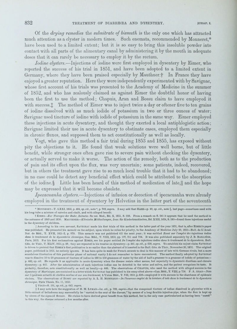 Of the drying remedies the subnitrate of bismuth is the only one which has attracted much attention as a clyster in modern times. Such enemata, recommended by Monneret,* * * § have been used to a limited extent; hut it is so easy to bring this insoluble powder into contact with all parts of the alimentary canal by administering it by the mouth in adequate doses that it can rarely be necessary to employ it by the rectum. Iodine clysters.—Injections of iodine were first employed in dysentery by Eimer, who reported the success of his trial in 1851, and have been adopted to a limited extent in Germany, where they have been praised especially by Mauthner.j* In France they have enjoyed a greater reputation. Here they were independently experimented with by Savignac, whose first account of his trials was presented to the Academy of Medicine in the summer of 1852, and who has zealously claimed as against Eimer the doubtful honor of having been the first to use the method; Chapuis, Aran and Bossu claim to have employed it with success.J The method of Eimer was to inject twice a day or oftener five’to ten grains of iodine dissolved with as much iodide of potassium in two or three ounces of water; Savignac used tincture of iodine with iodide of potassium in the same way. Eimer employed these injections in acute dysentery, and thought they exerted a local antiphlogistic action; Savignac limited their use in acute dysentery to obstinate cases, employed them especially in chronic fluxes, and supposed them to act constitutionally as well as locally. Vogt, who gave this method a fair trial during 1853 and 1855, has exposed without pity the objections to it. He found that weak solutions were well borne, but of little benefit, while stronger ones often gave rise to severe pain without checking the dysentery, or actually served to make it worse. The action of the remedy, both as to the production of pain and its effect upon the flux, was very uncertain; some patients, indeed, recovered, but in others the treatment gave rise to so much local trouble that it had to be abandoned; in no case could he detect any beneficial effect which could be attributed to the absorption of the iodine.§ Little has been heard of this method of medication of late,|| and the hope may be expressed that it will become obsolete. Ipecacuanha clysters.—Injections of infusion or decoction of ipecacuanha were already employed in the treatment of dysentery by Helvetius in the latter part of the seventeenth * MONNERET—T. LXXI, 1866, p. 484, op. cit., note *, p. 789, supra. I may add that Hare—p. 40, op. cit., note §, last page—sometimes used with his long tube a mixture of catechu and chalk, and with alleged benefit. t Eimer—Zur Therapie der Ruhr, Zeitschr. fiir rat. Med., Bd. X, 1851, S. 238. From a remark on S. 241 it appears that he used the method in the autumns of 1849 and 1850. MAUTHNER—Klinisclie Mittheilungen, Jour, fur Kinderkrankheiten, Bd. XXII, 1854, S. 246—found these injections useful in the dysentery of children. J According to his own account, SaVIGNAC made his first trials of this method in the latter part of the year 1851, that is, after ElMER’S paper was published, ne presented his memoir on the subject, upon which he relies for priority, to the Academy of Medicine July 20, 1852—Bull, de L’Acad. Nat. de Med., T. XVII, 1851-2, p. 879. This memoir was not published till the next year; it was entitled Essai sur Vemploi de.s injections iodees dans le Iraitement de la dyssenterie chronique, Gaz. M6d., T. VIII, 1853, pp. 197, 211 and 734. It was also published separately by J. B. BAILLlliRE, Paris, 1853. For his first reclamations against ElMER, see his paper entitled De Vemploi des injections iodees dans le traitement de la dyssenterie. Bull. G6n. de Th6r., T. XLIV, 1853, p. 28; they are repeated in his treatise on dysentery—p.441 .op.cit., p. 620, supra. To establish his unjust claim SAVIGNAC is driven to pretend that ElMER'S first publication is no earlier than the abstract of it inserted in the Bull. G6n. de Th6r., November 30,1852. The original paper, published in 1851, he entirely ignores. It has been quite la mode for French savants to deal in this manner of late with German rivals, but a more scandalous illustration of this particular phase of national vanity I do not remember to have encountered. The method finally adopted by Savignac was to dissolve 10 to 20 grammes of tincture of iodine in 200 to 250 grammes of water by the aid of half a gramme to a gramme of iodide of potassium— p. 442, op. cit. He regards it as applicable to acute dysentery when the disease resists other means, but especially to dysenteric diarrhoea and chronic dysentery—p. 445. After the administration of such injections iodine can be detected in the urine and saliva, and the patient recognizes its taste. It probably, therefore, acts constitutionally as well as locally—p. 448. The observations of CHAPUIS, who used the method with alleged success in the dysentery of Martinique, arc contained in a letter which Savignac has published in his essay cited above—Gaz. M6d., T. VIII. p. 734. F. A. A RAN-—Note sur Vepidemic actuclle de choUra-morbus et sur son traitement, L’Union M6d., T. VII, 1853, p. 610—employed it with success in the diarrhoeas of epidemic cholera. The observations of Bossu are reported by A. L. II. Montozon— De Vheureux emploi de la teinture d iode dans le traitement de la dysenterie chronique. Paris Thesis, No. 11, 1836. § VOGT—S. 191, op. cit., p. 645, supra. || I may note here the suggestion of II. M. Lyman—loc. cit., p. 709, supra—that, the compound tincture of iodine dissolved in gtycerine with a little extract of belladonna may successfully be “carried to the seat of the disease,” by means of a long flexible injection-pipe, when the flux is kept up by ulcers of the sigmoid flexure. He claims to have derived great benefit from this method, but in the only case particularized as having been “cured” in this way, the disease returned a few months after.