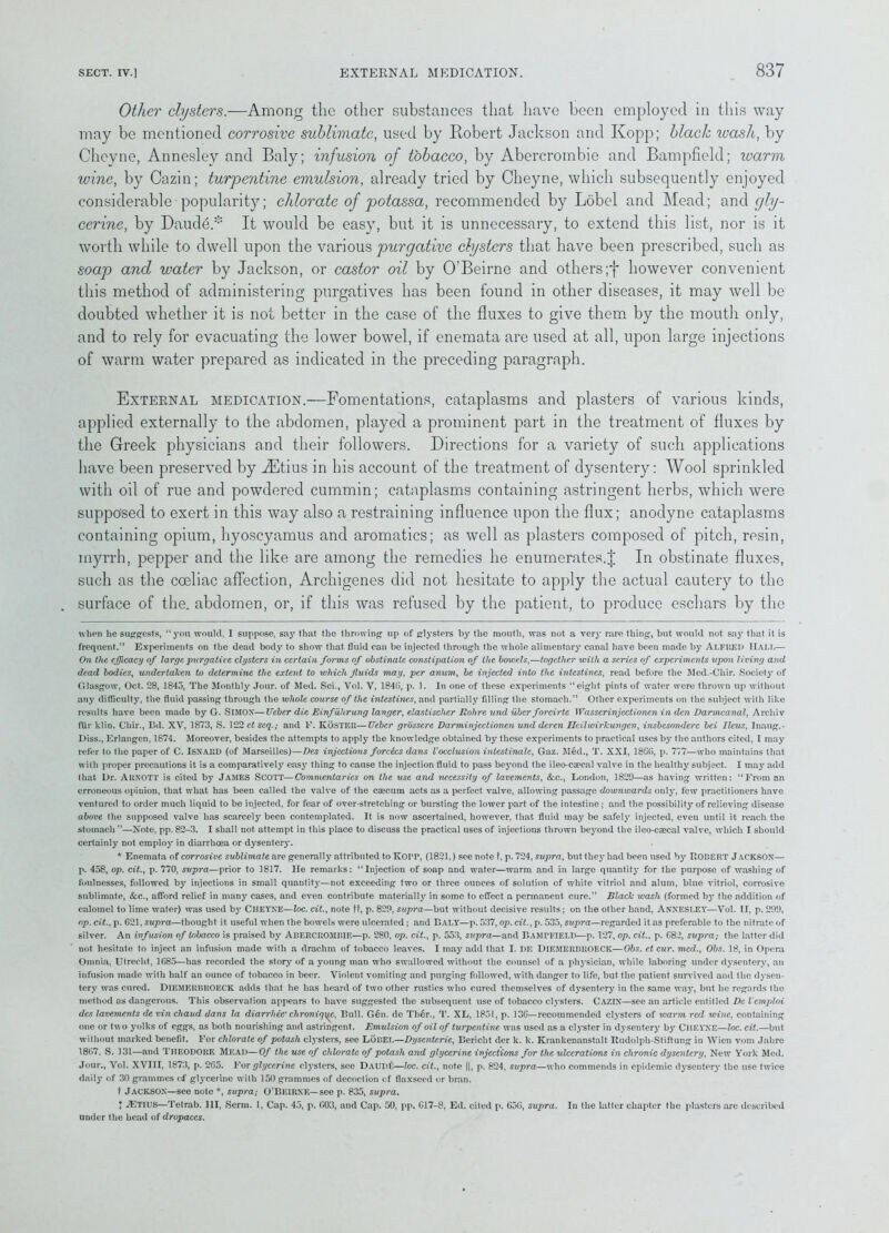 Other clysters.—Among the other substances that have been employed in this way may be mentioned corrosive sublimate, used by Robert Jackson and Kopp; black wash, by Cheyne, Annesley and Baly; infusion of tobacco, by Abercrombie and Bampfield; ivarm wine, by Cazin; turpentine emulsion, already tried by Cheyne, which subsequently enjoyed considerable ■ popularity; chlorate of potassa, recommended by Lobel and Mead; and gly- cerine, by Dautle.* * It would be easy, but it is unnecessary, to extend this list, nor is it worth while to dwell upon the various purgative clysters that have been prescribed, such as soap and water by Jackson, or castor oil by O’Beirne and others;f however convenient this method of administering purgatives has been found in other diseases, it may well be doubted whether it is not better in the case of the fluxes to give them by the mouth oidy, and to rely for evacuating the lower bowel, if enemata are used at all, upon large injections of warm water prepared as indicated in the preceding paragraph. External medication.—Fomentations, cataplasms and plasters of various kinds, applied externally to the abdomen, played a prominent part in the treatment of fluxes by the Greek physicians and their followers. Directions for a variety of such applications have been preserved by ^Etius in his account of the treatment of dysentery: Wool sprinkled with oil of rue and powdered cummin; cataplasms containing astringent herbs, which were supposed to exert in this way also a restraining influence upon the flux; anodyne cataplasms containing opium, hyoscyamus and aromatics; as well as plasters composed of pitch, resin, myrrh, pepper and the like are among the remedies he enumerates.J In obstinate fluxes, such as the coeliac affection, Archigenes did not hesitate to apply the actual cautery to the surface of the. abdomen, or, if this was refused by the patient, to produce eschars by the when he suggests, “you would. I suppose, say that the throwing up of glysters by the month, was not a very rare thing, but would not say that it is frequent.” Experiments on the dead body to show that fluid can be injected through the whole alimentary canal have been made by ALFRED Halt,— On the efficacy of large purgative clysters in certain forms of obstinate constipation of the bowels,—together with a scries of experiments upon living and dead bodies, undertaken to determine the extent to which fluids may, per anum, be injected into the intestines, read before the Med.-Chir. Society of Glasgow, Oct. 28, 1845, The Monthly Jour, of Med. Sci., Vol. V, 184G, p. 1. In one of these experiments “eight pints of water were thrown up without any difficulty, the fluid passing through the whole course of the intestines, and partially filling the stomach.” Other experiments on the subject with like results have been made by G. SlMOX—Ucbcr die Einfuhrung langer, elastischer Rolire und uber forcirte Wasscrinjectionen in den Darmcanal, Arcliiv fiir klin. Chir., Bd. XV, 1873, S. 122 ct seq.; and F. KOSTER—Uebcr grossere Darminjectionen und deren Hcilwirkungen, insbesonderc bei Ileus, Inaug.- Diss., Erlangen, 1874. Moreover, besides the attempts to apply the knowledge obtained by these experiments to practical uses by the authors cited, I may refer to the paper of C. ISNARD (of Marseilles)—Dej injections forckcs dans Vocclusion intestinale, Gaz. Med., T. XXI, I860, p. 777—who maintains that with proper precautions it is a comparatively easy thing to cause the injection fluid to pass beyond the ileo-caecal valve in the healthy subject. I may add that Dr. Arnott is cited by JAMES SCOTT—Commentaries on the use and necessity of lavements, &c., London, 1829—as having written: “From an erroneous opinion, that what has been called the valve of the csecum acts as a perfect valve, allowing passage downwards only, few practitioners have ventured to order much liquid to be injected, for fear of over-stretching or bursting the lower part of the intestine; and the possibility of relieving disease above the supposed valve has scarcely been contemplated. It is now ascertained, however, that fluid may be safely injected, even until it reach the stomach”—Note, pp. 82-3. I shall not attempt in this place to discuss the practical uses of injections thrown beyond the ileo-czecal valve, which I should certainly not emploj' in diarrhoea or dysentery. * Enemata of corrosive sublimate are generally attributed to KorP, (1821,) see note t, p. 724, supra, but they had been used by ROBERT JACKSOX— p. 458, op. cit., p. 770, supra—prior to 1817. He remarks: “Injection of soap and water—warm and in large quantity for the purpose of washing of foulnesses, followed by injections in small quantity—not exceeding two or three ounces of solution of white vitriol and alum, blue vitriol, corrosive sublimate, &c., afford relief in many cases, and even contribute materially in some to effect a permanent cure.” Black wash (formed by the addition of calomel to lime water) was used by CHEYXE—loc. cit., note tf, p. 829, supra—but without decisive results; on the other hand, ANXESLEY—Vol. II, p. 299, op. cit., p. 621, supra—thought it useful when the bowels were ulcerated; and Baly—p. 537, op. cit., p. 535, supra—regarded it as preferable to the nitrate of silver. An infusion of tobacco is praised by ABERCROMBIE—p. 280, op. cit., p. 553, supra—and Bampfield—p. 127, op. cit.. p. 682, supra; the latter did not hesitate to inject an infusion made with a drachm of tobacco leaves. I may add that I. DE DlEMERBROECK—Obs. et cur. mcd., Obs. 18, in Opera Omnia, Utrecht, 1685—has recorded the story of a young man who swallowed without the counsel of a physician, while laboring under dysentery, an infusion made with half an ounce of tobacco in beer. Violent vomiting and pnrging followed, with danger to life, but the patient survived and the dysen- tery was cured. DlEMERBROECK adds that he has heard of two other rustics who cured themselves of d3Tsentery in the same way, but he regards the method as dangerous. This observation appears to have suggested the subsequent use of tobacco clysters. CAZIX—see an article entitled Dc I'cmploi des lavements devinchaud dans la diarrhec' chroniqy^, Bull. G6n. de Th6r., T. XL, 1851, p. 136—recommended clysters of warm red wine, containing one or tw o yolks of eggs, as both nourishing and astringent. Emulsion of oil of turpentine was used as a clyster in dysentery by CliEYNE—loc. cit.—but without marked benefit. For chlorate of potash clysters, see Lobel—Dysenterie, Bericht der k. k. Krankenanstalt Rudolpli-Stiftung in Wien vom Jahre 1867, S. 131—and THEODORE MEAD—Of the use of chlorate of potash and glycerine injections for the ulcerations in chronic dysentery, New York Med. Jour., Vol. XVIII, 1873, p. 265. For glycerine clysters, see Daud£—loc. cit., note ||, p. 824, supra—who commends in epidemic dysentery the use twice daily of 30 grammes cf glycerine with 150 grammes of decoction of flaxseed or bran. t Jacksox—see note *, supra; O’Beirne— see p. 835, supra. | iETlUS—Tetrab. Ill, Serm. 1, Cap. 45, p. 603, and Cap. 50, pp. G17-8, Ed. cited p. 656, supra. In the latter chapter the plasters are described under the head of dropaces.