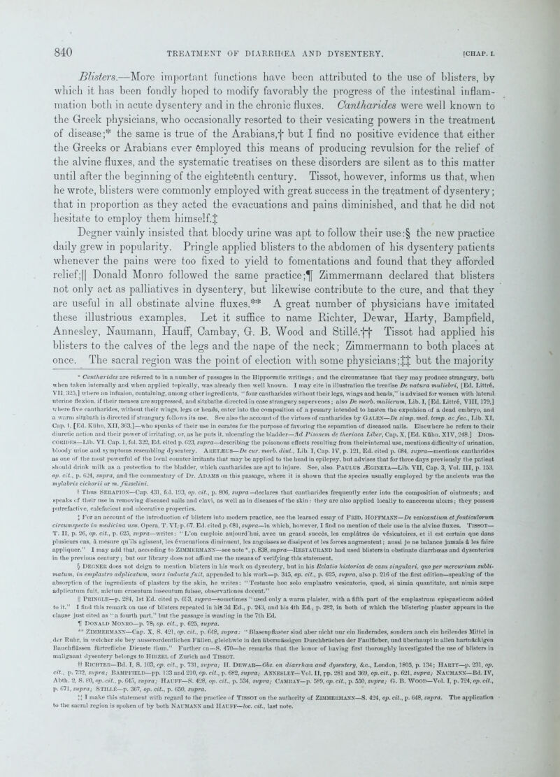 Blisters.—More important functions have been attributed to the use of blisters, by which it has been fondly hoped to modify favorably the progress of the intestinal inflam- mation both in acute dysentery and in the chronic fluxes. Cantharides were well known to the Greek physicians, who occasionally resorted to their vesicating powers in the treatment of disease;* * * § the same is true of the Arabians,f but I find no positive evidence that either the Greeks or Arabians ever employed this means of producing revulsion for the relief of the alvine fluxes, and the systematic treatises on these disorders are silent as to this matter until after the beginning of the eighteenth century. Tissot, however, informs us that, when he wrote, blisters were commonly employed with great success in the trQatment of dysentery; that in proportion as they acted the evacuations and pains diminished, and that he did not hesitate to employ them himself.J Degner vainly insisted that bloody urine was apt to follow their use:§ the new practice daily grew in popularity. Pringle applied blisters to the abdomen of his dysentery patients whenever the pains were too fixed to yield to fomentations and found that they afforded relief;|| Donald Monro followed the same practice;^ Zimmermann declared that blisters not only act as palliatives in dysentery, but likewise contribute to the cure, and that they are useful in all obstinate alvine fluxes.** A great number of physicians have imitated these illustrious examples. Let it suffice to name Richter, Dewar, Harty, Bampfield, Annesley, Naumann, Hauff, Cambay, G. B. Wood and StillAfj* Tissot had applied his blisters to the calves of the legs and the nape of the neck; Zimmermann to both places at once. The sacral region was the point of election with some physicians but the majority * Cantharides are referred to in a number of passages in the Hippocratic writings; and the circumstance that they may produce strangury, both when taken internally and when applied topically, was already then well known. I may cite in illustration the treatise De natura muliebri, [Ed. Littr6, VII. 325,] where an infusion, containing, among other ingredients, “ four cantharides without their legs, wings and heads,” is advised for women with lateral uterine flexion, if their menses are suppressed, and sitzbatlis directed in case strangury supervenes; also De morb. mulierum, Lib. I, [Ed. Littr6, VIII, 179,] where five cantharides, without their wings, legs or heads, enter into the composition of a pessary intended to hasten the expulsion of a dead embryo, and a warm sitzbath is directed if strangury follows its use. See also the account of the virtues of cantharides by Galen—De simp. med. temp, acfac., Lib. XI, Cap. 1, [Ed. Kuhn, XII, 363,]—who speaks of their use in cerates for the purpose of favoring the separation of diseased nails. Elsewhere he refers to their diuretic action and their power of irritating, or, as he puts it, ulcerating the bladder—Ad Pisonem de theriaca Liber, Cap. X, [Ed. Kiihn. XIV, 248.] DlOS- CO RIDES—Lib. VI. Cap. 1, fol. 322, Ed. cited p. 623, supra—describing the poisonous effects resulting from their*internal use, mentions difficulty of urination, bloody urine and symptoms resembling dysentery. AEET2EUS—De cur. morb. diut., Lib. I, Cap. IV, p. 121, Ed. cited p. 684, supra—mentions cantharides as one of the most powerful of the local counter-irritants that maybe applied to the head in epilepsy, but advises that for three days previously the patient should drink milk as a protection to the bladder, which cantharides are apt to injure. See, also. PAULUS H3GIXETA—Lib. VII, Cap. 3, Vol. Ill, p. 153. op. cit., p. 624, supra, and the commentary of Dr. Adams on this passage, where it is shown that the species usually employed by the ancients was the mylabris cicliorii or m. fusselini. 1 Thus SERAPIOX—Cap. 431, fol. 193, op. cit., p. 806, supra —declares that cantharides frequently enter into the composition of ointments; and speaks cf their use in removing diseased nails and clavi, as well as in diseases of the skin : they are also applied locally to cancerous ulcers; they possess putrefactive, calefacient and ulcerative properties. X For an account of the introduction of blisters into modem practice, see the learned essay of Frid. HOFFMANN—De vesicantium et fonticulorum circumspecto in medicina usu. Opera, T. VI, p. 67, Ed. cited p. 681, supra—in which, however, I find no mention of their use in the alvine fluxes. TISSOT— T. II, p. 26, op. cit., p. 625, supra—writes: “L’on emploie aujourd'hui, avec un grand succds, les emplatres de v£sicatoires, et il est certain que dans plusieurs cas, a mesure qu'ils agissent, les evacuations diminuent, les angoisses se dissipent et les forces augmentent; aussi je ne balance jamais d les faire appliquer.” I may add that, according to ZIMMERMANN—see note *, p. 838, supra—RESTAURAND had used blisters in obstinate diarrhoeas and dysenteries in the previous century; but our library does not afford me the means of verifying this statement. § DEGNER does not deign to mention blisters in his work on dysentery, but in his Relatio liistorica de casu singulari, quo per mercurium subli- matum, in emplastro adplicatum, mors inducta fuit, appended to his work—p. 345, op. cit., p. 625, supra, also p. 216 of the first edition-speaking of the absorption of the ingredients of plasters by the skin, he writes: “Testante hoc solo emplastro vesicatorio, quod, si nimia quantitate, aut nimis sspe adplicatum fuit, mictum cruentum insecutum fuisse, observationes decent.” || Pringle—p. 284, 1st Ed. cited p. 693, supra—sometimes “used only a warm plaister, with a fifth part of the emplastrum epispasticum added to it.” I find this remark on use of blisters repeated in his 3d Ed., p. 243, and his 4th Ed., p. 282, in both of which the blistering plaster appears in the elapse just cited as ‘ a fourth part,” but the passage is wanting in the 7th Ed. H Donald Monro—p. 78; op. cit., p. 625, supra. ** ZIMMERMANN—Cap. X, S. 421, op. cit., p. 648, supra: “ Blasenpflaster sind aber nicht nur ein linderndes, sondern auch ein heilendes Mittel in der Ruhr, in weleher sie bey ausserordentlichen Fallen, gleichwie in den ubermassigen Durchbriichen der Faulfieber, und uberhaupt in alien hartnackigen Bauchfliissen fiirtrefliche Dienste thun.” Further cn—S. 470—he remarks that the honor of having first thoroughly investigated the use of blisters in malignant dysentery belongs to Hirzel cf Zurich and TISSOT. it Richter—Bd. I, S. 103, op. cit., p. 731, supra; II. Dewar—Obs. on diarrhoea and dysentery, &c., London, 1805, p. 134; Harty—p. 231, op. cit.. p. 732, supra; BAMTFIELI)—pp. 133 and 210, op. cit., p. 682, supra; ANNESLEY—Vol. II, pp. 281 and 369, op. cit., p. 621, supra; NAUMANN—Bd. IV, Abtli. 2, S. 80, op. cit., p. 645, supra; IlAUFF—S. 428, op. cit., p. 534, supra; Camiiay—p. 589, op. cit., p. 550, supra; G. B. WOOD—Vol. I, p. 724, op. cit., p. 671, supra; STILLf:—p. 367, op. cit., p. 650, supra. U I make this statement with regard to the practice of TISSOT on the authority of ZIMMERMANN—S. 424, op. cit., p. 648, supra. The application to the sacral region is spoken of by both NAUMANN and IlAUFF—loc. cit., last note.