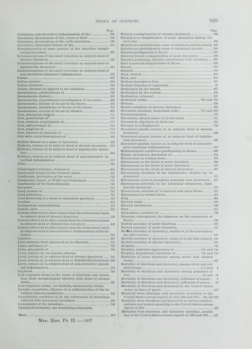 Page. Intestines, non-ulcerative inflammation of the 290 Intestines, rheumatism of the, views of Stoll 312 Intestines, rheumatism of the, with ulceration 340 Intestines, tubercular disease of the 575 Intussusception of some portion of the intestine compli- cating dysentery 3S9 Intussusceptions of the small intestine in subjects dead of chronic dysentery 528 Intussusceptions of the small intestine in subjects dead of diphtheritic dysentery • _ 455 Intussusceptions of the small intestine in subjects dead of non-ulcerative intestinal inflammation 313 Iodine 823 Iodine clysters 832 Iodine ointment 842 Iodine, tincture of, applied to the abdomen 842 Ipecacuanha, adulterations of , 703 Ipecacuanha clysters 833 Ipecacuanha, experimental investigation of its action 099 Ipecacuanha, history of its use in the fluxes 092 Ipecacuanha, limitations of its use in the fluxes 703 Ipecacuanha, revival of its use by Docker 095 Iron, astringent salte of 771 Iron, perchloride of 773 Iron, solution of pernitrate of 1 772 Iron, subcarbonate of 785 Iron, sulphate of 772 Iron, tincture of chloride of 772 Itch mite, early descriptions of 308 Kidney disease as a cause of dysentery 386 Kidneys, lesions of, in subjects dead of chronic dysentery. 509 Kidneys, lesions of, in subjects dead of diphtheritic dysen- tery 400 Kidneys, lesions of, in subjects dead of non-ulcerative in- testinal inflammation 317 Kino 705 Labarraque’s solution, clysters of 834 Lactic-acid fungus in the lienteric stools 487 Laudanum, derivation of the word 736 Laudanum, liquid, of Willis and Sydenham 737 Laudanums of the Iatro-chemists 1 736 Lavender 814 Lead, acetate of 789 Lead poisoning 783 Lead poisoning as a cause of dysenteric paralysis 413 Leeches 083 Leiosporium dysentericum 1 374 Lemon juice 079 Lesions observed in other organs than the alimentary canal in subjects dead of chronic dysentery 529 Lesions observed in other organs than the alimentary canal in subjects dead of diphtheritic dysentery 456 Lesions observed in other organs than the alimentary canal in subjects dead of non-ulcerative inflammation of the in- testine 314 Llentery 485 Lilac staining fluid employed at the Museum 324 Lime, carbonate of—., 7S5 Lime, phosphate of 785 Liver, abscess of; see hepatic abscess. Liver, lesions of, in subjects dead of chronic dysentery 546 Liver, lesions of, in subjects dead of diphthcritic dysentery 459 Liver, lesions of, in subjects dead of non-ulcerative intesti- nal inflammation 316 Logwood 7C6 Low vegetable forms in the stools of diarrhoea and dysen- tery, their morphological identity with those of normal foeces 281 Low vegetable forms; see bacteria, micrococcus, torula. Lymph, coagulable, effusion of, in inflammation of the in- testinal mucous membrane 344 Lymphatics, condition of, in the submucosa of intestines affected with tubercular ulceration 594 Lymphatics of the intestines 320 Lymphoid elements; see wandering corpuscles. Mace 814 Page. Malaria a complication of chronic dysentery 493 Malaria as a complication of acute dysentery during the civil war 402 Malaria as a predisposing cause of diarrhoea and dysentery 400 Malaria as a predisposing cause of intestinal catarrh 398 Malaria predisposing to fluxes 637 Malarial fevers a complication of acute dysentery 398 Malarial poisoning, chronic, coexistence with diarrhoea — 287 Malt liquors an alleged cause of fluxes 620 Manna 704 Mastich 815 Meat, cooked 678 Meat, raw 676 Medical descriptive lists 101 Medical histories of regiments 41 Medication by the mouth 687 Medication by the rectum 825 Medication, external 837 Medicinal earths 762 and 785 Melsena 358 Mental condition in chronic dysentery 493 Mercurial ointment, inunctions with 712 and 842 Mercurial ization 712 Mercurials, alleged abuse of, in the army 721 Mercurials, objections to their use 723 Mercury as a diaphoretic 732 Mesenteric glands, lesions of, in subjects dead of chronic dysentery 546 Mesenteric glands, lesions of, in subjects dead of diphthe- ritic dysentery 460 Mesenteric glands, lesions of, in subjects dead of non-ulcer- ative intestinal inflammation 317 Meteorological conditions predisposing to fluxes 639 Miasm, dysenteric, discussion of 645 Micrococcus in normal foeces 279 Micrococcus in the stools of acute diarrhcea . 280 Micrococcus in the stools of acute dysentery 307 Micrococcus in the stools of chronic dysentery 4S7 Micrococcus, invasion of the diphtheritic sloughs by, in dysentery 473 Micrococcus nests in sloughing muscular coat, dysentery.. 478 Micrococcus net-work in the intestinal submucosa, diph- theritic dysentery 475 Micrococcus, relation of, to bacteria and other forms 2S1 Microzymes in normal faeces 279 Milk . 664 Mineral acids 810 Mineral astringents 709 Mint 814 Mithridates, antidote of 730 Moisture, atmospheric, its influence on the occurrence of fluxes f 640 Morbid anatomy of acute diarrhcea 292 Morbid anatomy of acute dysentery 432 Moitiid anatomy of dysentery, studies of, in the last half of the 18th century 437 Morbid anatomy of dysentery, study of, in the 19th century 438 Morbid anatomy of chronic dysentery 510 Morphia i 742 Morphia, endermic application of 742 and 748 Morphia, hypodermic injections of 748 and 750 Mortality of acute dysentery among white and colored troops 417 Mortality of diarrhoea and dysentery among white and col- ored troops 2, 3 and 4 Mortality of diarrhoea and dysentery among prisoners of war 32 and 38 Mortality of diarrhoea and dysentery, influence of region.. 9 Mortality of diarrhoea and dysentery, influence of season.. 18 Mortality of diarrhoea and dysentery in the United States Army in times of peace 417 Mortality from diarrhcea and dysentery according to the United States census reports of 1850,1860 and 1870— 419,427-430 Mortality from diarrhoea and dysentery in spring, summer, autumn and winter, according to the United States census report of 1850 429 Mortality from diarrhoea and dysentery monthly, accord- ing to the United States census reports of 1860 and 1870 42C Med. Hist. Pt. II 107