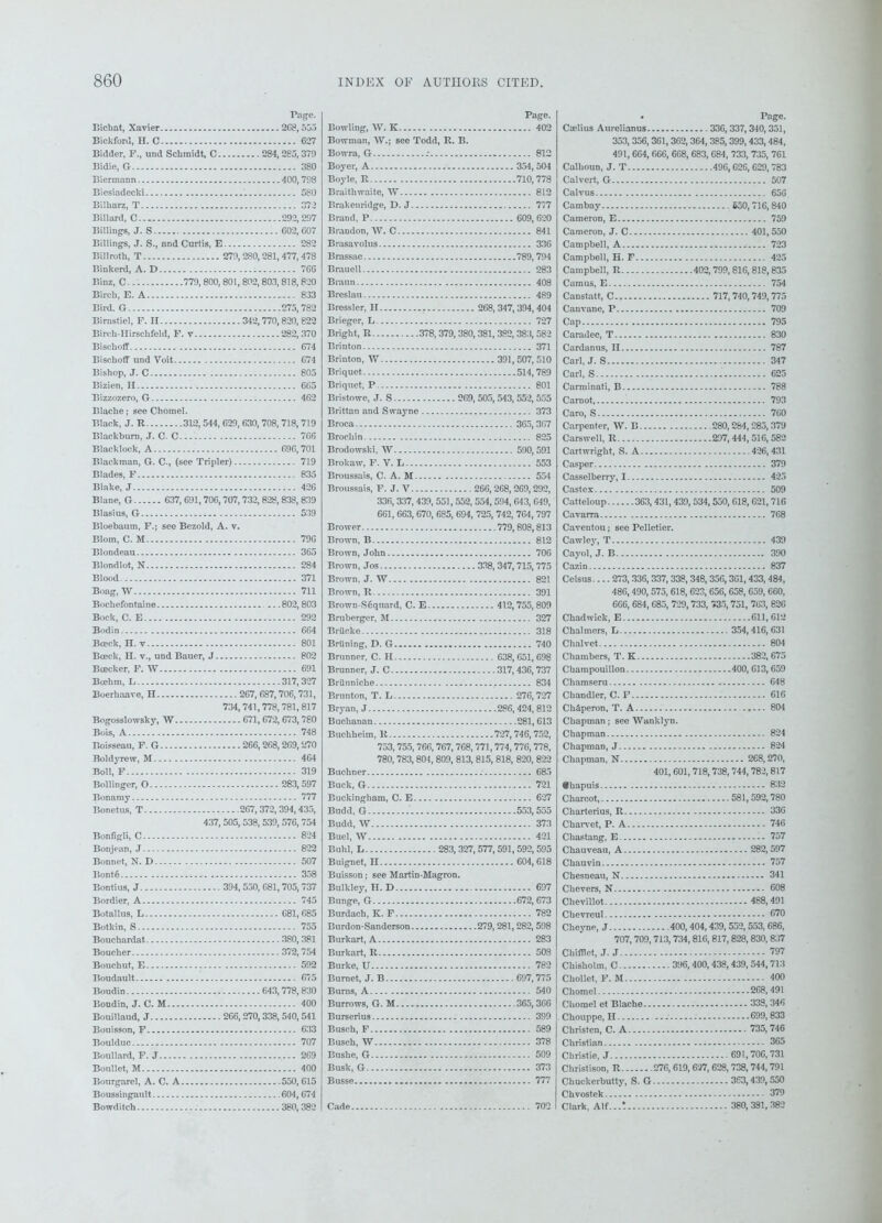 Page. Bichat, Xavier 268, 553 Bickford, H. C 627 Bidder, F., und Schmidt, C 284,285, 379 Bidie, G 380 Biermann 400, 798 Biesiadecki . 580 Bilkarz, T 372 Billard, C 292,297 Billings, J. S 602, 607 Billings, J. S., and Curtis, E 282 Billroth, T 279,280,281, 477, 478 Binkerd, A. D 766 Binz, C. - 779,800, 801,800,803, 818,820 Birch, E. A 833 Bird. G 275, 782 Birnstiel, F. H 342,770,820, 822 Birch-Hirschfeld, F. v 282, 370 Bischoff 674 Bischoff und Voit 674 Bishop, J. C.. 805 Bizien, II 665 Bizzozero, G.-.- 462 Blache; see Chomel. Black, J. R 312, 544, 629, 630,708, 718,719 Blackburn, J. C. C 766 Blacklock, A 696,701 Blackman, G. C., (see Tripler) 719 Blades, F 835 Blake, J 426 Blane, G 637,691,706,707,732, 828,838, 839 Blasius, G 539 Bloebaum, F.; see Bezold, A. v. Blom, C. M 796 Blondeau 365 Blondlot, N 284 Blood 371 Boag, W 711 Bochefontaine 802,803 Bock, C. E 292 Bodin 664 Boeck, H. v 801 Bosck, H. v., und Bauer, J 802 Boecker, F. W .691 Bcehm, L 317,327 Boerhaave, H 267, 687,706,731, 734,741,778,781,817 Bogosslowsky, W 671,672,673,780 Bois, A 748 Boisseau, F. G 266,268,269,270 Boldyrew, M 464 Boll, F 319 Bollinger, O 283, 597 Bonamy 777 Bonetus, T 267,372, 394,435, 437,505, 538, 539,576, 754 Bonfigli, C 824 Bonjean, J 822 Bonnet, N. D 507 1 ’.onto 358 Bontius, J 394,550,681,705,737 Bordier, A 745 Botallus, L 681, 685 Botkin, S 755 Bouchardat 380,381 Boucher 372,754 Boucbut, E 592 Boudault 675 Boudin 643,778,830 Boudin, J. C. M 400 Bouillaud, J 266,270,338,540,541 Bouisson, F 633 Boulduc 707 Boullard, F. J 269 Boullet, M 400 Bourgarel, A. C. A 550, 615 Boussingault 604,674 Bowditch 380, 382 Page. Bowling, W. K 402 Bowman, W.; see Todd, R. B. Bowra, G 812 Boyer, A 354,504 Boyle, R 710,778 Braithwaite, W 812 Brakenridge, D. J 777 Brand, P 609, 620 Brandon, W. C 841 Brasavolus 336 Brassac 789,794 Brauell 283 Braun 408 Breslau 489 Bressler, II 268, 347, 394, 404 Brieger, L 727 Bright, R 378, 379,380,381, 382,383, 582 Brinton 371 Brinton, W 391,507, 510 Briquet 514,789 Briquet, P 801 Bristowe, J. S 269, 505, 543,552,555 Brittan and Swayne 373 Broca 365,367 Brochin 825 Brodowski, W 590,591 Brokaw, F. V. L 553 Broussais, C. A. M 554 Broussais, F. J. V 266,268,269,292, 336, 337, 439, 551,552,554,594, 643, 649, 661, 663,670, 685, 694, 725, 742, 764,797 Brower 779,808,813 Brown, B 812 Brown, John 706 Brown, Jos 338, 347, 715, 775 Brown, J. W 821 Brown, R 391 Brown Soquard, C. E 412,755,800 Bruberger, M 327 BrUcke 318 Briining, D. G 740 Brunner, C. H 638,651, 698 Brunner, J. C 317,436,737 Briinniche - 834 Brunton, T. L 276,727 Bryan, J 286,424, 812 Buchanan 281,613 Buchheim, R 727,746,752, 753,755,766, 767,768,771,774, 776,778, 780,783,804, 809, 813, 815,818, 820, 822 Buchner 685 Buck, G 721 Buckingham, C. E 627 Budd, G 553,555 Budd, W 373 Buel, W 421 Buhl, E 283, 327, 577,591, 592,595 Buignet, II 604,618 Buisson; see Martin-Magron. Bulkley, H. D 697 Bunge, G 672, 673 Burdach, K. F 782 Burdon-Sanderson 279,281,282, 598 Burkart, A 283 Burkart, R 508 Burke, U 782 Burnet, J. B 697,775 Burns, A 540 Burrows, G. M 365,366 Burserius 399 Busch, F 589 Busch, W 378 Bushe, G 509 Busk, G 373 Busse 777 Cade 702 • Page. Cselius Aurelianus 336,337,340,351, 353, 356,361,362, 364, 385, 399,433,484, 491,664, 666, 668, 683, 684, 733, 735, 761 Calhoun, J. T 496,628,629,783 Calvert, G 507 Calvus 656 Cambay 550,716,840 Cameron, E 759 Cameron, J. C 401,550 Campbell, A 723 Campbell, H. F 425 Campbell, R 402,799,816, 818,835 Camus, E 754 Canstatt, C.. 717,740,749,775 Canvane, P 709 Cap 795 Caradcc, T 830 Cardanus, II 787 Carl, J. S 347 Carl, S 625 Carminati, B 788 Carnot, 793 Caro, S 760 Carpenter, W. B 280,264,285,379 Carswell, R 297, 444,516, 582 Cartwright, S. A 426,431 Casper 379 Casselberry, 1 425 Castes 509 Catteloup 363, 431, 439, 534,550, 618, 621,716 Cavarra 768 Caventou; see Pelletier. Cawley, T 439 Cayol, J. B 390 Cazin 837 Ceisus.... 273, 336,337,338, 348,356,301,433,484, 486,490,575,618, 623,656, 658, 659, 660, 666, 684, 685, 729,733, 735, 751, 763, 826 Chadwick, E 611, 612 Chalmers, L 354,416, 631 Chalvet 804 Chambers, T. K 382,675 Champouillon 400, 613,659 Chamseru 648 Chandler, C. F 616 Chaperon, T. A 804 Chapman; see Wanklyn. Chapman 824 Chapman, J 824 Chapman, N 268,270, 401, 601,718,738, 744,782,817 Cbapuis 832 Charcot, - 581,592,780 Charterius, R 336 Charvet, P. A 746 Chastang, E 757 Chauveau, A 282, 597 Chauvin 757 Chesneau, N — 341 Chevers, N 608 Chevillot 488,491 Chevreul 670 Cheyne, J 400,404,439, 552,553,686, 707,709, 713,734,816,817,828,830, 837 Chifflet, J. J 797 Chisholm, C 396,400,438,439,544,713 Chollct, F. M 400 Chomel 268,491 Chomel et Blache 333,346 Chouppe, H 699,833 Christen, C. A 735, 746 Christian 365 Christie, J 691,706,731 Christison, R 276,619,627, 628,738,744,791 Chuekerbutty, S. G 363,439,550 Chvostek 379 Clark, Alf...t 380,381,380