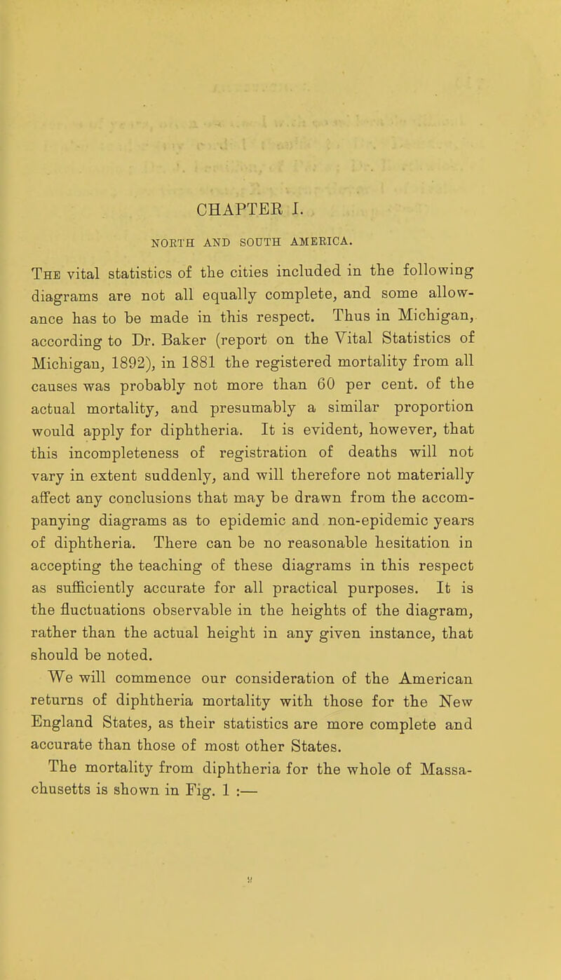 NORTH AND SOUTH AMERICA. The vital statistics of the cities included in the following diagrams are not all equally complete, and some allow- ance has to be made in this respect. Thus in Michigan, according to Dr. Baker (report on the Vital Statistics of Michigan, 1892), in 1881 the registered mortality from all causes was probably not more than 60 per cent, of the actual mortality, and presumably a similar proportion would apply for diphtheria. It is evident, however, that this incompleteness of registration of deaths will not vary in extent suddenly, and will therefore not materially affect any conclusions that may be drawn from the accom- panying diagrams as to epidemic and non-epidemic years of diphtheria. There can be no reasonable hesitation in accepting the teaching of these diagrams in this respect as sufi&ciently accurate for all practical purposes. It is the fluctuations observable in the heights of the diagram, rather than the actual height in any given instance, that should be noted. We will commence our consideration of the American returns of diphtheria mortality with those for the New England States, as their statistics are more complete and accurate than those of most other States. The mortality from diphtheria for the whole of Massa- chusetts is shown in Fig. 1 :—