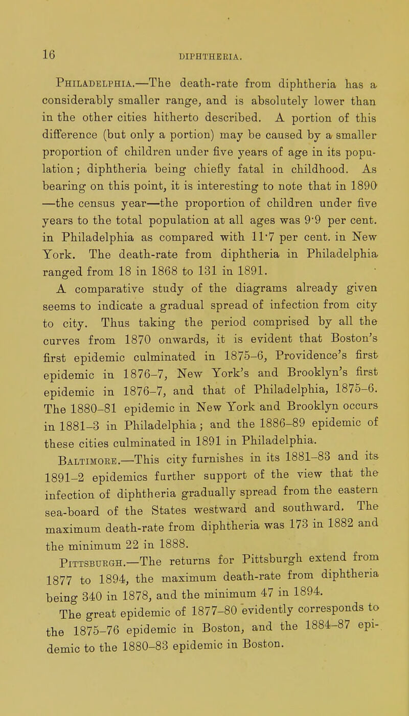 Philadelphia.—The death-rate from diphtheria has a considerably smaller range, and is absolutely lower than in the other cities hitherto described. A portion of this difference (but only a portion) may be caused by a smaller proportion of cbildren under five years of age in its popu- lation; diphtheria being chiefly fatal in childhood. As bearing on this point, it is interesting to note that in 189(> —the census year—the proportion of children under five years to th.e total population at all ages was 9'9 per cent, in Philadelphia as compared with 11'7 per cent, in New York. The deatb-rate from diphtheria in Philadelphia ranged from 18 in 1868 to 131 in 1891. A comparative study of the diagrams already given seems to indicate a gradual spread of infection from city to city. Thus taking the period comprised by all the curves from 1870 onwards, it is evident that Boston's first epidemic culminated in 1875-6, Providence's first epidemic in 1876-7, New York's and Brooklyn's first epidemic in 1876-7, and that of Philadelphia, 1875-6. The 1880-81 epidemic in New York and Brooklyn occurs in 1881-3 in Philadelphia; and the 1886-89 epidemic of these cities culminated in 1891 in Philadelphia. Baltimoke.—This city furnishes in its 1881-83 and its 1891-2 epidemics further support of the view that the infection of diphtheria gradually spread from the eastern sea-board of the States westward and southward. The maximum death-rate from diphtheria was 173 in 1882 and the minimum 22 in 1888. Pittsburgh.—The returns for Pittsburgh extend from 1877 to 1894, the maximum death-rate from diphtheria being 340 in 1878, and the minimum 47 in 1894. The great epidemic of 1877-80 evidently corresponds to the 1875-76 epidemic in Boston, and the 1884-87 epi- demic to the 1880-83 epidemic in Boston.