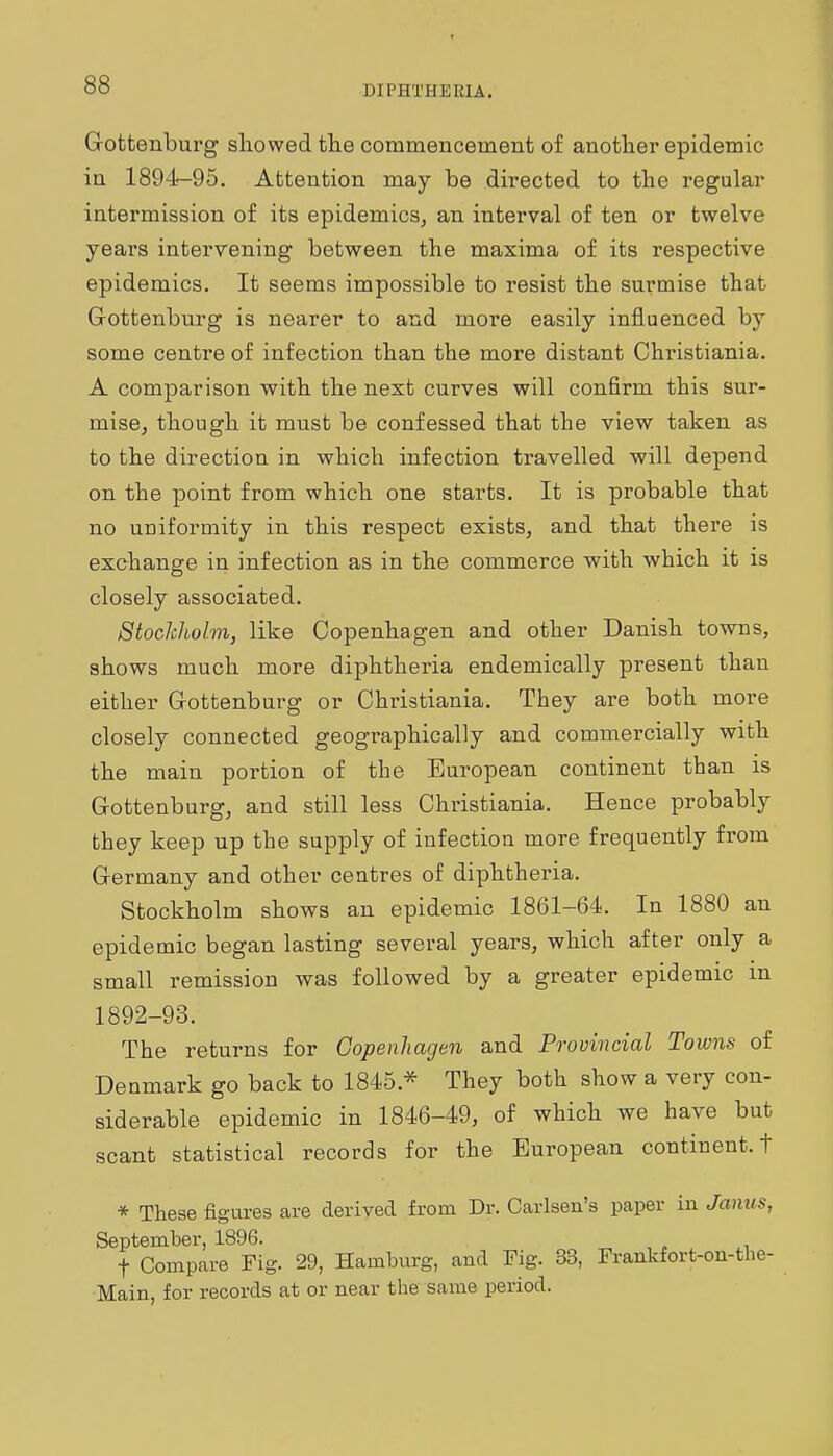 Gottenburg sliowed the commencement of another epidemic in 1894-95, Attention may be directed to the regular intermission of its epidemics, an interval of ten or twelve years intervening between the maxima of its respective epidemics. It seems impossible to resist the surmise that Gottenburg is nearer to and more easily influenced by some centre of infection than the more distant Christiania. A comparison with the next curves will confirm this sur- mise, though it must be confessed that the view taken as to the direction in which infection travelled will depend on the point from which one starts. It is probable that no uniformity in this respect exists, and that there is exchange in infection as in the commerce with which it is closely associated. Stockholm, like Copenhagen and other Danish towns, shows much more diphtheria endemically present than either Gottenburg or Christiania. They are both more closely connected geographically and commercially with the main portion of the European continent than is G-ottenburg, and still less Christiania. Hence probably they keep up the supply of infection more frequently from Germany and other centres of diphtheria. Stockholm shows an epidemic 1861-64. In 1880 an epidemic began lasting several years, which after only a small remission was followed by a greater epidemic in 1892-93. The returns for Copenhagen and Provincial Towns of Denmark go back to 1845.* They both show a very con- siderable epidemic in 1846-49, of which we have but scant statistical records for the European continent, t * These figures are derived from Dr. Carlson's paper in Jamts, September, 1896. t Compare Fig. 29, Hamburg, and Fig. 33, Frankfort-on-tlie- Main, for records at or near the same period.