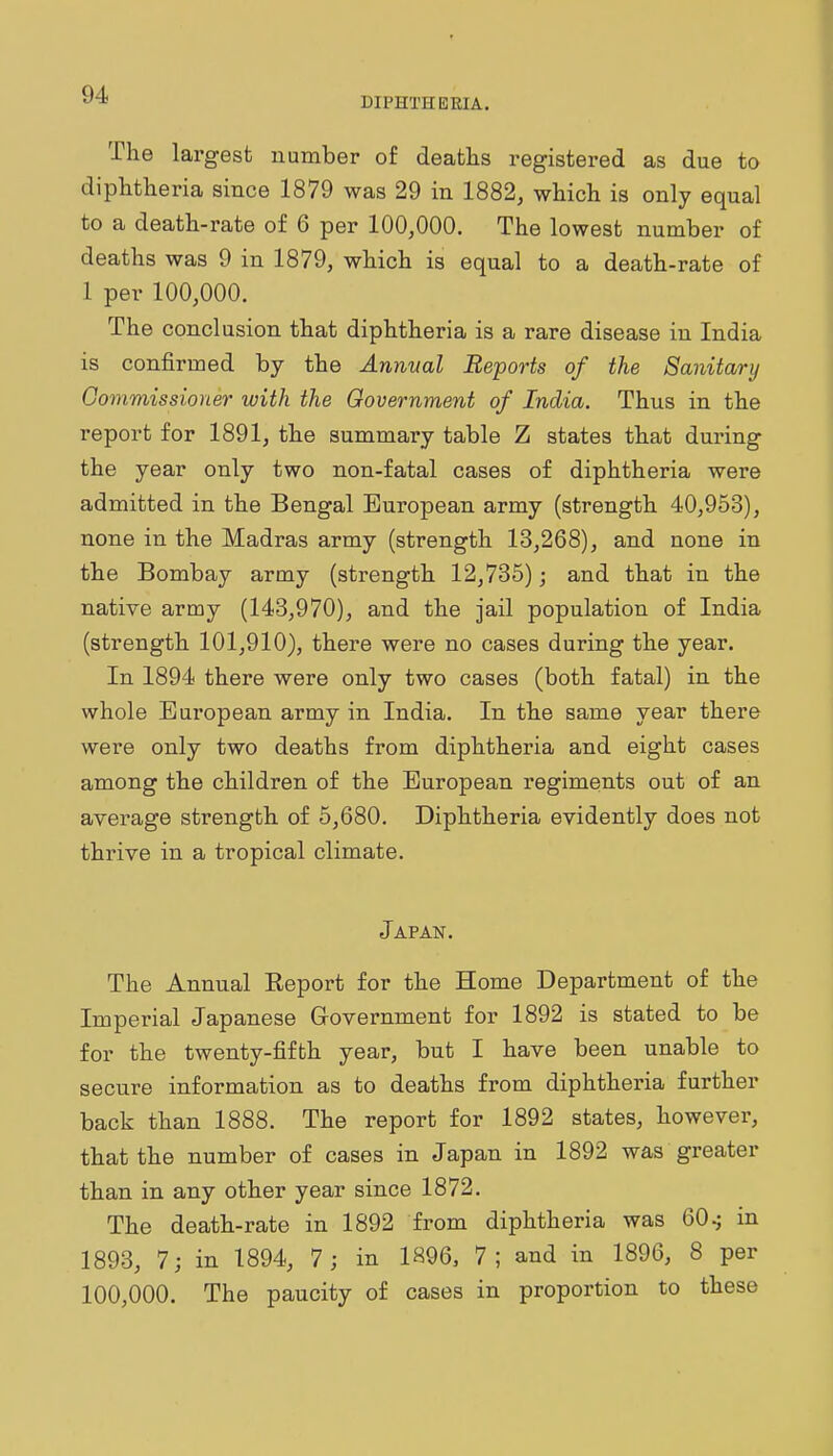 DIPHTHERIA. The largest number of deaths registered as due to diphtheria since 1879 was 29 in 1882, which is only equal to a death-rate of 6 per 100,000. The lowest number of deaths was 9 in 1879, which is equal to a death-rate of 1 per 100,000. The conclusion that diphtheria is a rare disease in India is confirmed by the Annual Reports of the Sanitary Commissioner with the Government of India. Thus in the report for 1891, the summary table Z states that dui'ing the year only two non-fatal cases of diphtheria were admitted in the Bengal European army (strength 40,953), none in the Madras army (strength 13,268), and none in the Bombay army (strength 12,735); and that in the native army (143,970), and the jail population of India (strength 101,910), there were no cases during the year. In 1894 there were only two cases (both fatal) in the whole European army in India. In the same year there were only two deaths from diphtheria and eight cases among the children of the European regiments out of an average strength of 5,680. Diphtheria evidently does not thrive in a tropical climate. Japan. The Annual Eeport for the Home Department of the Imperial Japanese Government for 1892 is stated to be for the twenty-fifth year, but I have been unable to secure information as to deaths from diphtheria further back than 1888. The report for 1892 states, however, that the number of cases in Japan in 1892 was greater than in any other year since 1872. The death-rate in 1892 from diphtheria was 60.j in 1893, 7; in 1894, 7; in 1896, 7; and in 1896, 8 per 100,000. The paucity of cases in proportion to these