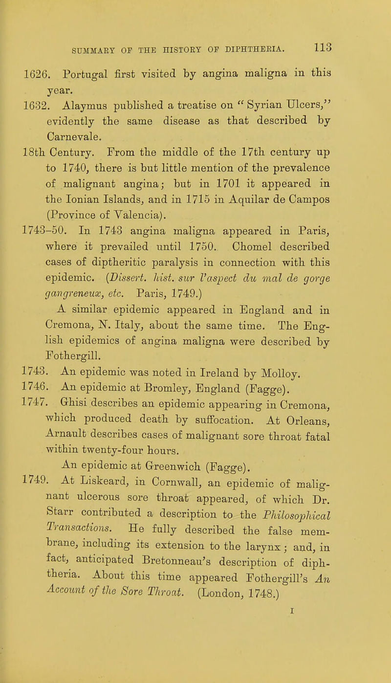 1626. Portugal first visited by angina maligna in this year. 1632. Alaymus publislied a treatise on  Syrian Ulcers/' evidently the same disease as that described by Carnevale. 18th Century. From the middle of the 17th century up to 1740, there is but little mention of the prevalence of malignant angina; but in 1701 it appeared in the Ionian Islands, and in 1715 in Aquilar de Campos (Province of Valencia). 1743-50. In 1743 angina maligna appeared in Paris, where it prevailed until 1750, Chomel described cases of diptheritic paralysis in connection with this epidemic. {Dissert. Just, sur I'aspect du mal de gorge gangreneux, etc. Pai'is, 1749.) A similar epidemic appeared in England and in Cremona, N. Italy, about the same time. The Eng- lish epidemics of angina maligna were described by Fothergill. 1743. An epidemic was noted in Ireland by Molloy. 1746. An epidemic at Bromley, England (Fagge). 1747. Ghisi describes an epidemic appearing in Cremona, which produced death by suffocation. At Orleans, Arnault describes cases of malignant sore throat fatal within twenty-four hours. An epidemic at Greenwich (Fagge). 1749. At Liskeard, in Cornwall, an epidemic of malig- nant ulcerous sore throat appeared, of which Dr. Starr contributed a description to the Philosophical Transactions. He fully described the false mem- brane, including its extension to the larynx; and, in fact, anticipated Bretonneau's description of diph- theria. About this time appeared Fothergill's An Account of the Sore Throat. (London, 1748.)