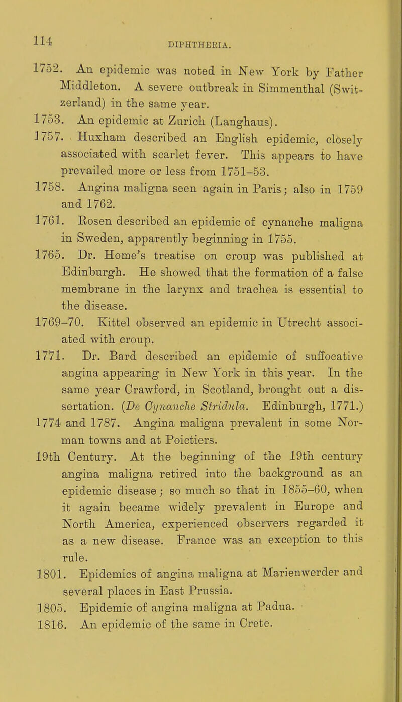 DIPHTHEEIA. 1752. An epidemic was noted in New York by Father Middleton. A severe outbreak in Simmenthal (Swit- zerland) in the same year. 1753. An epidemic at Zurich (Langhaus). 1757. Huxham described an Enghsh epidemic, closely associated with scarlet fever. This appears to have prevailed more or less from 1751-53. 1758. Angina maligna seen again in Paris; also in 1759 and 1762. 1761. Rosen described an epidemic of cynanche maligna in Sweden, apparently beginning in 1755. 1765. Dr. Home's treatise on croup was published at Edinburgh. He showed that the formation of a false membrane in the larynx and trachea is essential to the disease. 1769-70. Kittel observed an epidemic in Utrecht associ- ated with croup. 1771. Dr. Bard described an epidemic of suffocative angina appearing in New York in this year. In the same year Crawford, in Scotland, brought out a dis- sertation. {Be Gynanclie Stridnla. Edinburgh, 1771.) 1774 and 1787. Angina maligna prevalent in some Nor- man towns and at Poictiers. 19th Century. At the beginning of the 19th century angina maligna retired into the background as an epidemic disease; so much so that in 1855-60, when it again became widely prevalent in Europe and North America, experienced observers regarded it as a new disease. France was an exception to this rule. 1801. Epidemics of angina maligna at Marienwerder and several places in East Prussia. 1805. Epidemic of angina maligna at Padua. 1816. An epidemic of the same in Crete.