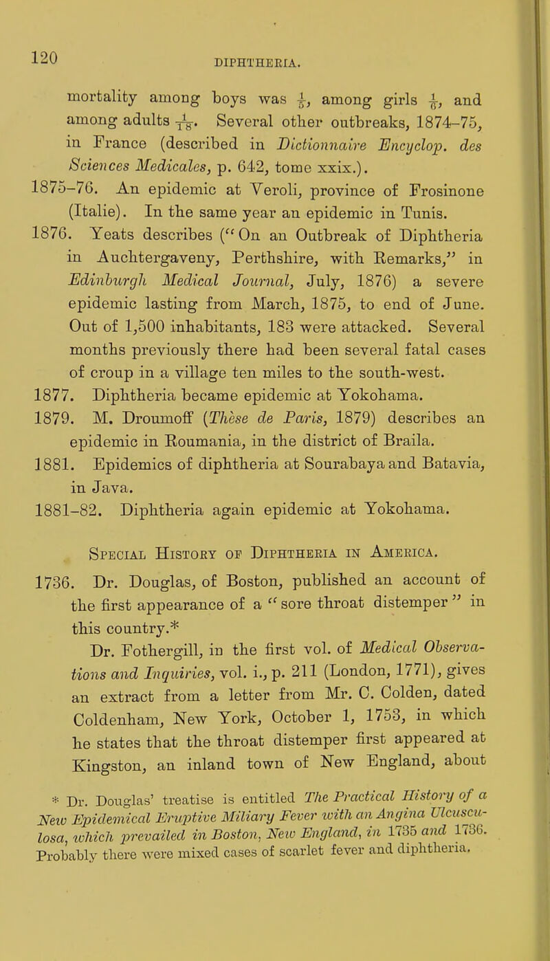 DIPHTHERIA. mortality among boys was 4-, among girls and among adults Several other outbreaks, 1874-75, in France (described in Bidionnaire Encyclop. des Sciences Medicates, p. 642, tome xxix.). 1875-76. An epidemic at Veroli, province of Frosinone (Italie). In tbe same year an epidemic in Tunis. 1876. Yeats describes (''On an Outbreak of Dipbtheria in Auclitergaveny, Perthshire, with Remarks, in Edinhurgli Medical Journal, July, 1876) a severe epidemic lasting from March, 1875, to end of June. Out of 1,500 inhabitants, 183 were attacked. Several months previously there had been several fatal cases of croup in a village ten miles to the south-west. 1877. Diphtheria became epidemic at Yokohama. 1879. M. Droumoff {These de Paris, 1879) describes an epidemic in Roumania, in the district of Braila. 1881. Epidemics of diphtheria at Sourabayaand Batavia, in Java. 1881-82. Diphtheria again epidemic at Yokohama. Special History op Diphtheria in America. 1736. Dr. Douglas, of Boston, published an account of the first appearance of a  sore throat distemper  in this country.* Dr. Fothergill, in the first vol. of Medical Observa- tions and Inquiries, vol. i., p. 211 (London, 1771), gives an extract from a letter from Mr. C. Golden, dated Coldenham, New York, October 1, 1753, in which he states that the throat distemper first appeared at Kingston, an inland town of New England, about * Dr. Douglas' treatise is entitled The Practical History of a Neio Epidemical Eruptive Miliary Fever xoith an Angina Ulcuscu- losa, tvhicJi prevailed in Boston, Neio England, in 1735 and 1736. Probably there were mixed cases of scarlet fever and diphtheria.