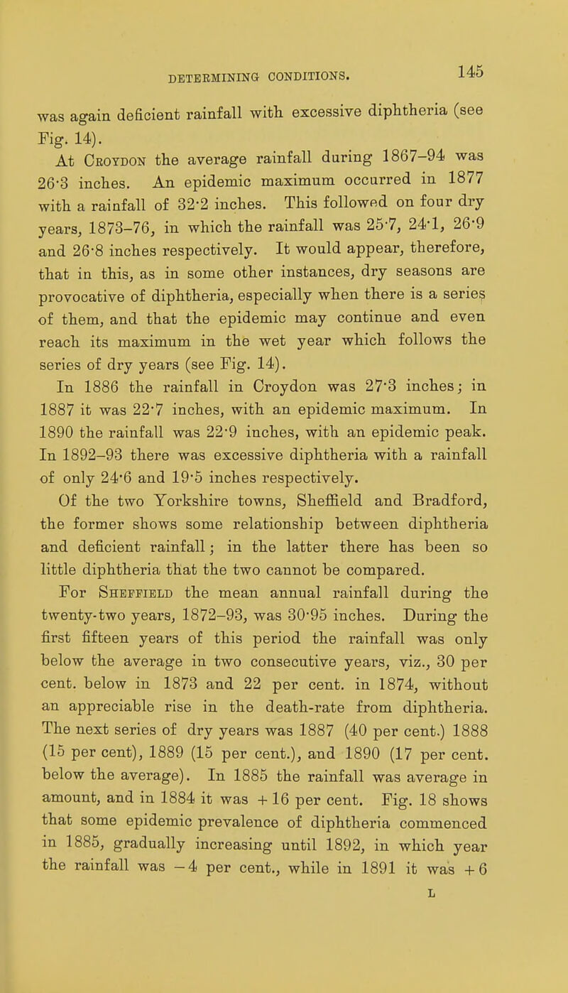 was again deficient rainfall with excessive diphtheria (see Fig. 14). At Ceoydon the average rainfall during 1867-94 was 26-3 inches. An epidemic maximum occarred in 1877 with a rainfall of 32-2 inches. This followed on four dry years, 1873-76, in which the rainfall was 257, 24-1, 26-9 and 26-8 inches respectively. It would appear, therefore, that in this, as in some other instances, dry seasons are provocative of diphtheria, especially when there is a series of them, and that the epidemic may continue and even reach its maximum in the wet year which follows the series of dry years (see Fig. 14). In 1886 the rainfall in Croydon was 27*3 inches; in 1887 it was 22*7 inches, with an epidemic maximum. In 1890 the rainfall was 22*9 inches, with an epidemic peak. In 1892-93 there was excessive diphtheria with a rainfall of only 246 and 195 inches respectively. Of the two Yorkshire towns, Sheffield and Bradford, the former shows some relationship between diphtheria and deficient rainfall; in the latter there has been so little diphtheria that the two cannot be compared. For Sheffield the mean annual rainfall during the twenty-two years, 1872-93, was 30'95 inches. During the first fifteen years of this period the rainfall was only below the average in two consecutive years, viz., 30 per cent, below in 1873 and 22 per cent, in 1874, without an appreciable rise in the death-rate from diphtheria. The next series of dry years was 1887 (40 per cent.) 1888 (15 per cent), 1889 (15 per cent.), and 1890 (17 per cent, below the average). In 1885 the rainfall was average in amount, and in 1884 it was +16 per cent. Fig. 18 shows that some epidemic prevalence of diphtheria commenced in 1885, gradually increasing until 1892, in which year the rainfall was -4 per cent., while in 1891 it was +6 L