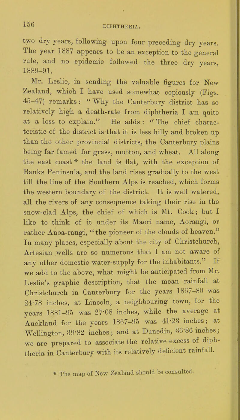 DIPHTHERIA. two dry years, following upon four preceding dry years. The year 1887 appears to be an exception to the general rule, and no epidemic followed the three dry years, 1889-91. Mr. Leslie, in sending the valuable figures for New Zealand, which I have used somewhat copiously (Figs. 45-47) remarks :  Why the Canterbury district has so relatively high a death-rate from diphtheria I am quite at a loss to explain. He adds :  The chief charac- teristic of the district is that it is less hilly and broken up than the other provincial districts, the Canterbury plains being far famed for grass, mutton, and wheat. All along the east coast * the land is flat, with the exception of Banks Peninsula, and the land rises gradually to the west till the line of the Southern Alps is reached, which forms the western boundary of the district. It is well watered, all the rivers of any consequence taking their rise in the snow-clad Alps, the chief of which is Mt. Cook; but I like to think of it under its Maori name, Aorangi, or rather Anoa-rangi,  the pioneer of the clouds of heaven. In many places, especially about the city of Christchurch, Artesian wells are so numerous that I am not aware of any other domestic water-supply for the inhabitants. If we add to the above, what might be anticipated from Mr. Leslie's graphic description, that the mean rainfall at Christchurch in Canterbury for the years 1867-80 was 24-78 inches, at Lincoln, a neighbouring town, for the years 1881-95 was 27*08 inches, while the average at Auckland for the years 1867-95 was 41-23 inches; at Wellington, 39-82 inches; and at Dunedin, 36-86 inches; we are prepared to associate the relative excess of diph- theria in Canterbury with its relatively deficient rainfall. * The map of New Zealand should be consulted.