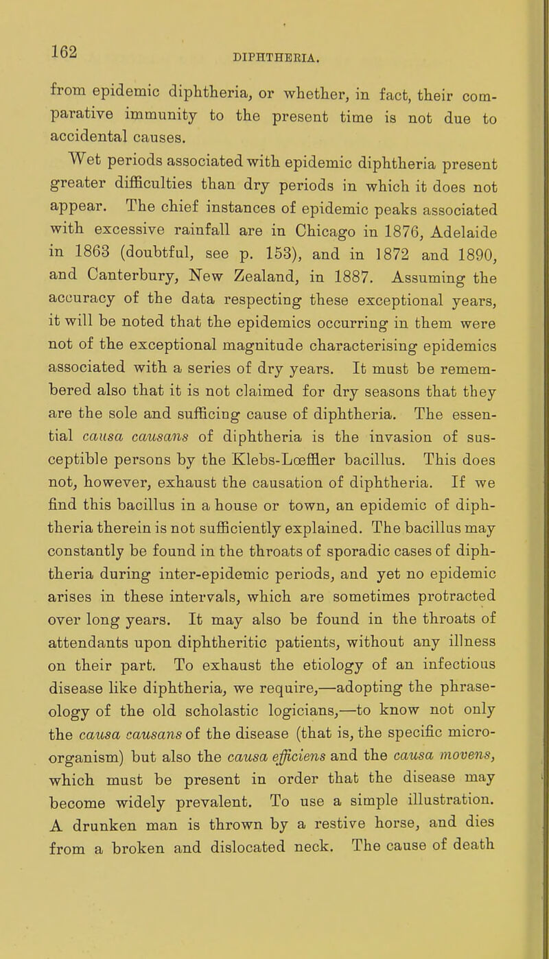 DIPHTHERIA. from epidemic diphtheria, or whether, in fact, their com- parative immunity to the present time is not due to accidental causes. Wet periods associated with epidemic diphtheria present greater difficulties than dry periods in which it does not appear. The chief instances of epidemic peaks associated with excessive rainfall are in Chicago in 1876, Adelaide in 1863 (doubtful, see p. 153), and in 1872 and 1890, and Canterbury, New Zealand, in 1887. Assuming the accuracy of the data respecting these exceptional years, it will be noted that the epidemics occurring in them were not of the exceptional magnitude characterising epidemics associated with a series of dry years. It must be remem- bered also that it is not claimed for dry seasons that they are the sole and sufficing cause of diphtheria. The essen- tial causa causans of diphtheria is the invasion of sus- ceptible persons by the Klebs-Loeffler bacillus. This does not, however, exhaust the causation of diphtheria. If we find this bacillus in a house or town, an epidemic of diph- theria therein is not sufficiently explained. The bacillus may constantly be found in the throats of sporadic cases of diph- theria during inter-epidemic periods, and yet no epidemic arises in these intervals, which are sometimes protracted over long years. It may also be found in the throats of attendants upon diphtheritic patients, without any illness on their part. To exhaust the etiology of an infectious disease like diphtheria, we require,—adopting the phrase- ology of the old scholastic logicians,—to know not only the causa causans of the disease (that is, the specific micro- organism) but also the causa efficiens and the causa movens, which must be present in order that the disease may become widely prevalent. To use a simple illustration. A drunken man is thrown by a restive horse, and dies from a broken and dislocated neck. The cause of death