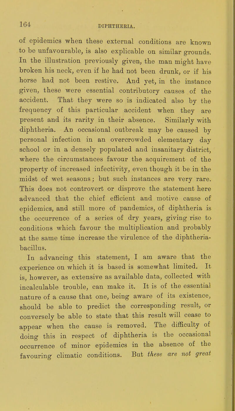 DIPHTHERIA. of epidemics when these external conditions are known to be unfavourable, is also explicable on similar grounds. In the illustration previously given, the man might have broken his neck, even if he had not been drunk, or if his horse had not been restive. And yet, in the instance given, these were essential contributory causes of the accident. That they were so is indicated also by the frequency of this particular accident when they are present and its rarity in their absence. Similarly with diphtheria. An occasional outbreak may be caused by personal infection in an overcrowded elementary day school or in a densely populated and insanitary district, where the circumstances favour the acquirement of the property of increased infectivity, even though it be in the midst of wet seasons; but such instances are very rare. This does not controvert or disprove the statement here advanced that the chief eflScient and motive cause of epidemics, and still more of pandemics, of diphtheria is the occurrence of a series of dry years, giving rise to conditions which favour the multiplication and probably at the same time increase the virulence of the diphtheria- bacillus. In advancing this statement, I am aware that the experience on which it is based is somewhat limited. It is, however, as extensive as available data, collected with incalculable trouble, can make it. It is of the essential nature of a cause that one, being aware of its existence, should be able to predict the corresponding result, or conversely be able to state that this result will cease to appear when the cause is removed. The difficulty of doing this in respect of diphtheria is the occasional occurrence of minor epidemics in the absence of the favouring climatic conditions. But these are not great