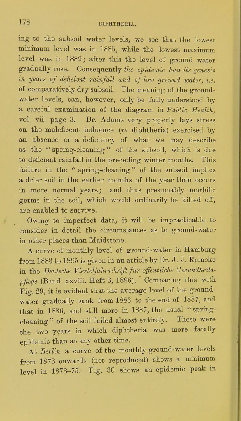 ing to the subsoil water levels, we see that the lowest minimum level was in 1885, while the lowest maximum level was in 1889; after this the level of ground water gradually rose. Consequently the epidemic had its genesis in years of deficient rainfall and of low ground water, i.e. of comparatively dry subsoil. The meaning of the ground- water levels, can, however, only be fully understood by a careful examination of the diagram in Public Health, vol. vii. page 3. Dr. Adams very properly lays stress on the maleficent influence (re diphtheria) exercised by an absence or a deficiency of what we may describe as the  spring-cleaning of the subsoil, which is due to deficient rainfall in the preceding winter months. This failure in the  spring-cleaning of the subsoil implies a drier soil in the earlier months of the year than occurs in more normal years; and thus presumably morbific germs in the soil, which would ordinarily be killed off, are enabled to survive. Owing to imperfect data, it will be impracticable to consider in detail the circumstances as to ground-water in other places than Maidstone. A curve of monthly level of ground-water in Hamburg from 1883 to 1895 is given in an article by Dr. J. J. Reincke in the Deutsche Vierteljahrschrift fiir bffentliche Gesundheits- pflege (Band xxviii. Heft 3, 1896). ' Comparing this with Fig. 29, it is evident that the average level of the ground- water gradually sank from 1883 to the end of 1887, and that in 1886, and still more in 1887, the usual '^spring- cleaning of the soil failed almost entirely. These were the two years in which diphtheria was more fatally epidemic than at any other time. At Berlin a curve of the monthly ground-water levels from 1873 onwards (not reproduced) shows a minimum level in 1873-75. Fig. 30 shows an epidemic peak in