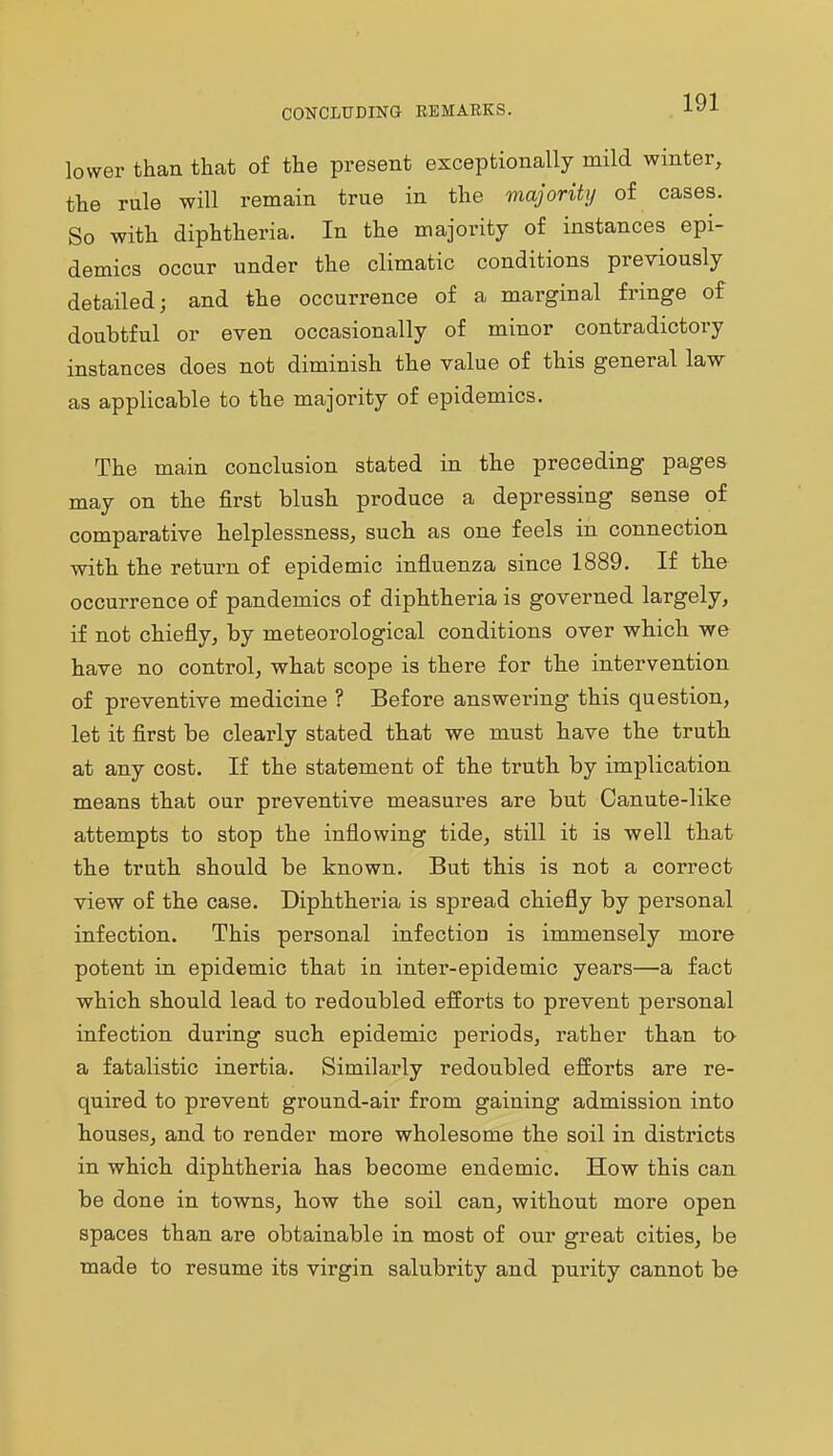 CONCLUDING REMARKS. lower than that of the present exceptionally mild winter, the rule will remain true in the majority of cases. So with diphtheria. In the majority of instances epi- demics occur under the climatic conditions previously detailed; and the occurrence of a marginal fringe of doubtful or even occasionally of minor contradictory instances does not diminish the value of this general law as applicable to the majority of epidemics. The main conclusion stated in the preceding pages may on the first blush produce a depressing sense of comparative helplessness, such as one feels in connection with the return of epidemic influenza since 1889. If the occurrence of pandemics of diphtheria is governed largely, if not chiefly, by meteorological conditions over which we have no control, what scope is there for the intervention of preventive medicine ? Before answering this question, let it first be clearly stated that we must have the truth at any cost. If the statement of the truth by implication means that our preventive measures are but Canute-like attempts to stop the inflowing tide, still it is well that the truth should be known. But this is not a correct view of the case. Diphtheria is spread chiefly by personal infection. This personal infection is immensely more potent in epidemic that in inter-epidemic years—a fact which should lead to redoubled efforts to prevent personal infection during such epidemic periods, rather than to a fatalistic inertia. Similarly redoubled efforts are re- quired to prevent ground-air from gaining admission into houses, and to render more wholesome the soil in districts in which diphtheria has become endemic. How this can be done in towns, how the soil can, without more open spaces than are obtainable in most of our great cities, be made to resume its virgin salubrity and purity cannot be