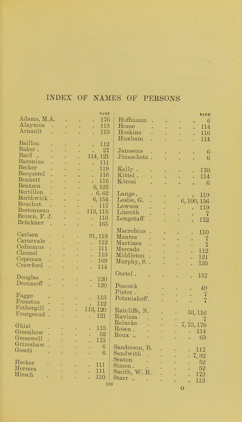 INDEX OF NAMES OF PERSONS Adams, M.A. Alaymus Ai-nault Baillou Baker . Bard . Baronius Becker Becqvierel Bennett Bentzen Bertillon Borthwick Bouchut Bretonnean Brown, F. J Briickner Carlsen Carnevale Cedremus Chomel Copeman Crawford Douglas Droumoff Fagge Forestus Fothergill Fourgeaud Ghizi Greenhow Gresswell Gx'imshaw Goseti Hecker Herrera Hirsch . 176 . 113 . 113 . 112 . 27 114,121 . Ill . 119 . 116 . 116 6,122 . 6,62 6,154 . 117 113,115 . 116 . 165 91,119 . 112 . Ill . 113 . 169 . 114 . 120 . 120 . 113 . 112 113,120 . 121 . 113 . 62 . 173 6 6 . Ill . Ill . 110 Hoffmann Home Hoskins Huxliam Janssens Juraschetz Kelly . Kittel . Korosi Lange. Leslie, G. Lewson Linrotli LongstafF Macrobiiis Mantez Martinez Mercado Middleton Murphy, S. Oertel . Peacock Pistor. Potzniakoff Ratcliffe, N Ravizza Eeincke Rosen . Roux . Sanderson, B Sandwith Seaton Simon . Smith, W. R StaiT . 198 6 114 116 114 6 6 170 114 6 119 6,100,156 119 7 172 110 7 7 112 121 135 157 49 7 7 53,116 7 7, 73,178 114 63 117 7, 92 52 52 172 113