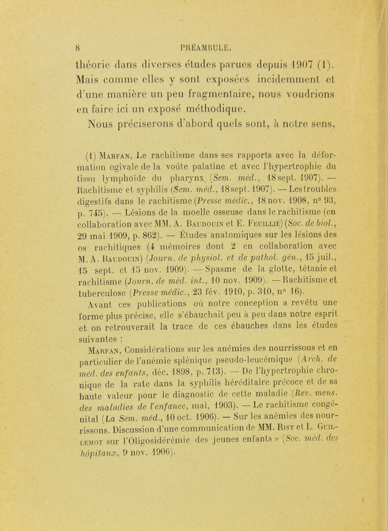 théorie dans diverses études parues depuis l(.ii)7 (1). Mais comme elles y sont exposées incidemment et d'une manière un peu fragmentaire, nous voudrions en faire ici un exposé méthodique. Nous préciserons d'abord quels sont, à notre sens, (1) Marfan, Le rachitisme dans ses rapports avec la défor- mation ogivale de la voûte palatine et avec l'hypertrophie du tissu lymphoïde du pharynx (Sem. mécl, 48 sept. 1907). — Rachitisme et syphilis (Sem. mécl., 18sept. 1907). — Lestroubles digestifs dans le rachitisme (Presse médic, 18nov. 1908, n° 93, p. 745). — Lésions de la moelle osseuse dans le rachitisme (en collaboration avec MM. A. Baudouin et E. Feuillié) (Soc. de biol., 29 mai 1909, p. 862). — Études anatomiques sur les lésions des os rachitiques (4 mémoires dont 2 en collaboration avec M. A. Baudouin) (Journ. de physiol. et de pathol. gén., 15 juil., 15 sept, et 15 nov. 1909). — Spasme de la glotte, tétanie et rachitisme (Journ. de méd. int., 10 nov. 1909). — Rachitisme et tuberculose (Presse médic., 23 fév. 1910, p. 310, n° 16). Avant ces publications où notre conception a revêtu une forme plus précise, elle s'ébauchait peu à peu dans notre esprit et on retrouverait la trace de ces ébauches dans les études suivantes : Marfan, Considérations sur les anémies des nourrissons et en particulier de l'anémie splénique pseudo-leucémique (ArcK. de méd. des enfants, déc. 1898, p. 713). — De l'hypertrophie chro- nique de la rate dans la syphilis héréditaire précoce et cle sa haute valeur pour le diagnostic de cette maladie (Rev. mens, des maladies de l'enfance, mai, 1903). — Le rachitisme congé- nital (La Sem. méd., 10 oct. 1906). - Sur les anémies des nour- rissons. Discussion d'une communication de MM. Rist et L. Guil- lemot sur rOligosidérémie des jeunes entants » (Soc. méd. des hôpitaux, 9 nov. 1906).